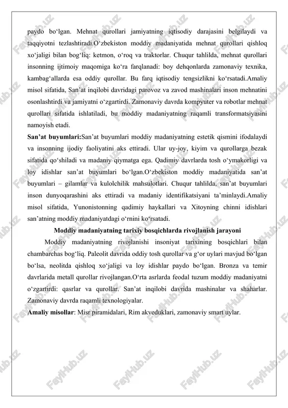 ri inson mehnatini osonlashtirdi va jamiyatni o‘zgartirdi. zamonaviy davrda kompyuter va robotlar mehnat qurollari sifatida ishlatiladi, bu moddiy madaniyatning raqamli transformatsiyasini namoyish etadi. san’at buyumlari:san’at buyumlari moddiy madaniyatning estetik qismini ifodalaydi va insonning ijodiy faoliyatini aks ettiradi. ular uy-joy, kiyim va qurollarga bezak sifatida qo‘shiladi va madaniy qiymatga ega. qadimiy davrlarda tosh o‘ymakorligi va loy idishlar san’at buyumlari bo‘lgan.o‘zbekiston moddiy madaniyatida san’at buyumlari – gilamlar va kulolchilik mahsulotlari. chuqur tahlilda, san’at buyumlari inson dunyoqarashini aks ettiradi va madaniy identifikatsiyani ta’minlaydi.amaliy misol sifatida, yunonistonning qadimiy haykallari va xitoyning chinni idishlari san’atning moddiy madaniyatdagi o‘rnini ko‘rsatadi. moddiy madaniyatning tarixiy bosqichlarda rivojlanish jarayoni moddiy madaniyatning rivojlanishi insoniyat tarixining bosqichlari bilan chambarchas bog‘liq. paleolit davrida oddiy tosh qurollar va g‘or uylari mavjud bo‘lgan bo‘lsa, neolitda qishloq xo‘jaligi va loy idishlar paydo bo‘lgan. bronza va temir davrlarida metall qurollar rivojlangan.o‘rta asrlarda feodal tuzum moddiy madaniyatni o‘zgartirdi: qasrlar va qurollar. san’at inqilobi davrida mashinalar va shaharlar. …