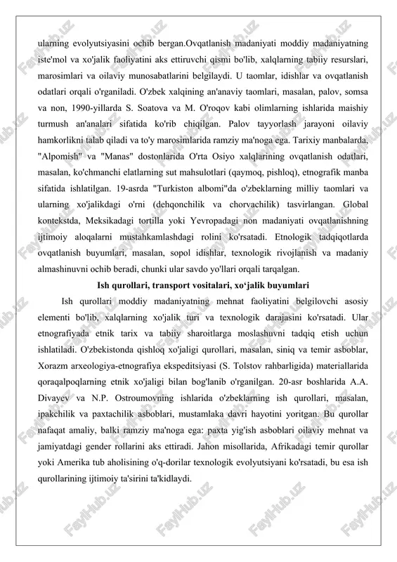 adi va to'y marosimlarida ramziy ma'noga ega. tarixiy manbalarda, "alpomish" va "manas" dostonlarida o'rta osiyo xalqlarining ovqatlanish odatlari, masalan, ko'chmanchi elatlarning sut mahsulotlari (qaymoq, pishloq), etnografik manba sifatida ishlatilgan. 19-asrda "turkiston albomi"da o'zbeklarning milliy taomlari va ularning xo'jalikdagi o'rni (dehqonchilik va chorvachilik) tasvirlangan. global kontekstda, meksikadagi tortilla yoki yevropadagi non madaniyati ovqatlanishning ijtimoiy aloqalarni mustahkamlashdagi rolini ko'rsatadi. etnologik tadqiqotlarda ovqatlanish buyumlari, masalan, sopol idishlar, texnologik rivojlanish va madaniy almashinuvni ochib beradi, chunki ular savdo yo'llari orqali tarqalgan. ish qurollari, transport vositalari, xo‘jalik buyumlari ish qurollari moddiy madaniyatning mehnat faoliyatini belgilovchi asosiy elementi bo'lib, xalqlarning xo'jalik turi va texnologik darajasini ko'rsatadi. ular etnografiyada etnik tarix va tabiiy sharoitlarga moslashuvni tadqiq etish uchun ishlatiladi. o'zbekistonda qishloq xo'jaligi qurollari, masalan, siniq va temir asboblar, xorazm arxeologiya-etnografiya ekspeditsiyasi (s. tolstov rahbarligida) materiallarida qoraqalpoqlarning etnik xo'jaligi bilan bog'lanib o'rganilgan. 20-asr boshlarida a.a. divayev va n.p. ostroumovning ishlarida o'zbeklarning ish qurollari, masalan, ipakchilik va paxtachilik asboblari, …