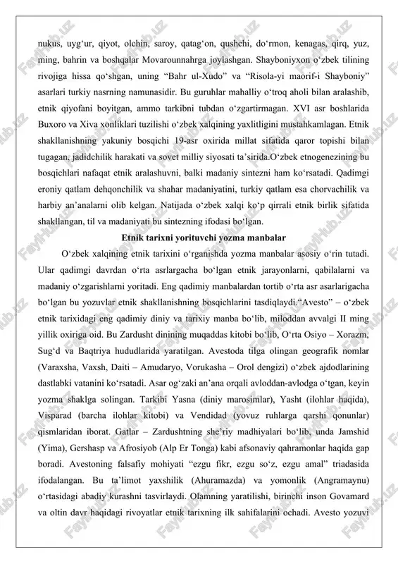 ahkamlagan. etnik shakllanishning yakuniy bosqichi 19-asr oxirida millat sifatida qaror topishi bilan tugagan, jadidchilik harakati va sovet milliy siyosati ta’sirida.o‘zbek etnogenezining bu bosqichlari nafaqat etnik aralashuvni, balki madaniy sintezni ham ko‘rsatadi. qadimgi eroniy qatlam dehqonchilik va shahar madaniyatini, turkiy qatlam esa chorvachilik va harbiy an’analarni olib kelgan. natijada o‘zbek xalqi ko‘p qirrali etnik birlik sifatida shakllangan, til va madaniyati bu sintezning ifodasi bo‘lgan. etnik tarixni yorituvchi yozma manbalar o‘zbek xalqining etnik tarixini o‘rganishda yozma manbalar asosiy o‘rin tutadi. ular qadimgi davrdan o‘rta asrlargacha bo‘lgan etnik jarayonlarni, qabilalarni va madaniy o‘zgarishlarni yoritadi. eng qadimiy manbalardan tortib o‘rta asr asarlarigacha bo‘lgan bu yozuvlar etnik shakllanishning bosqichlarini tasdiqlaydi.“avesto” – o‘zbek etnik tarixidagi eng qadimiy diniy va tarixiy manba bo‘lib, miloddan avvalgi ii ming yillik oxiriga oid. bu zardusht dinining muqaddas kitobi bo‘lib, o‘rta osiyo – xorazm, sug‘d va baqtriya hududlarida yaratilgan. avestoda tilga olingan geografik nomlar (varaxsha, vaxsh, daiti – amudaryo, vorukasha – …