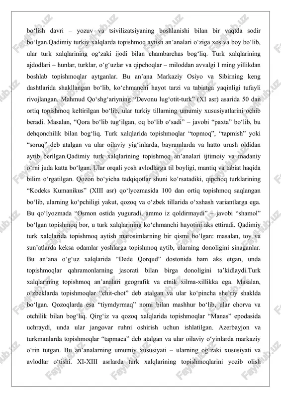 ibirning keng dashtlarida shakllangan bo‘lib, ko‘chmanchi hayot tarzi va tabiatga yaqinligi tufayli rivojlangan. mahmud qo‘shg‘ariyning “devonu lug‘otit-turk” (xi asr) asarida 50 dan ortiq topishmoq keltirilgan bo‘lib, ular turkiy tillarning umumiy xususiyatlarini ochib beradi. masalan, “qora bo‘lib tug‘ilgan, oq bo‘lib o‘sadi” – javobi “paxta” bo‘lib, bu dehqonchilik bilan bog‘liq. turk xalqlarida topishmoqlar “topmoq”, “tapmish” yoki “soruq” deb atalgan va ular oilaviy yig‘inlarda, bayramlarda va hatto urush oldidan aytib berilgan.qadimiy turk xalqlarining topishmoq an’analari ijtimoiy va madaniy o‘rni juda katta bo‘lgan. ular orqali yosh avlodlarga til boyligi, mantiq va tabiat haqida bilim o‘rgatilgan. qozon bo‘yicha tadqiqotlar shuni ko‘rsatadiki, qipchoq turklarining “kodeks kumanikus” (xiii asr) qo‘lyozmasida 100 dan ortiq topishmoq saqlangan bo‘lib, ularning ko‘pchiligi yakut, qozoq va o‘zbek tillarida o‘xshash variantlarga ega. bu qo‘lyozmada “osmon ostida yuguradi, ammo iz qoldirmaydi” – javobi “shamol” bo‘lgan topishmoq bor, u turk xalqlarining ko‘chmanchi hayotini aks ettiradi. qadimiy turk xalqlarida topishmoq aytish marosimlarning bir qismi bo‘lgan: masalan, …
