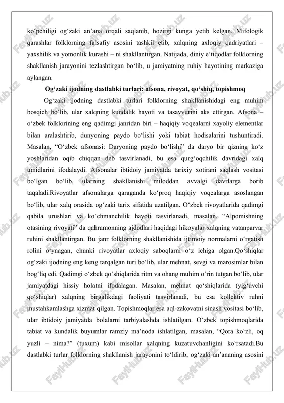 qurg‘oqchilik davridagi xalq umidlarini ifodalaydi. afsonalar ibtidoiy jamiyatda tarixiy xotirani saqlash vositasi bo‘lgan bo‘lib, ularning shakllanishi miloddan avvalgi davrlarga borib taqaladi.rivoyatlar afsonalarga qaraganda ko‘proq haqiqiy voqealarga asoslangan bo‘lib, ular xalq orasida og‘zaki tarix sifatida uzatilgan. o‘zbek rivoyatlarida qadimgi qabila urushlari va ko‘chmanchilik hayoti tasvirlanadi, masalan, “alpomishning otasining rivoyati” da qahramonning ajdodlari haqidagi hikoyalar xalqning vatanparvar ruhini shakllantirgan. bu janr folklorning shakllanishida ijtimoiy normalarni o‘rgatish rolini o‘ynagan, chunki rivoyatlar axloqiy saboqlarni o‘z ichiga olgan.qo‘shiqlar og‘zaki ijodning eng keng tarqalgan turi bo‘lib, ular mehnat, sevgi va marosimlar bilan bog‘liq edi. qadimgi o‘zbek qo‘shiqlarida ritm va ohang muhim o‘rin tutgan bo‘lib, ular jamiyatdagi hissiy holatni ifodalagan. masalan, mehnat qo‘shiqlarida (yig‘uvchi qo‘shiqlar) xalqning birgalikdagi faoliyati tasvirlanadi, bu esa kollektiv ruhni mustahkamlashga xizmat qilgan. topishmoqlar esa aql-zakovatni sinash vositasi bo‘lib, ular ibtidoiy jamiyatda bolalarni tarbiyalashda ishlatilgan. o‘zbek topishmoqlarida tabiat va kundalik buyumlar ramziy ma’noda ishlatilgan, masalan, “qora ko‘zli, oq yuzli – nima?” (tuxum) kabi misollar …