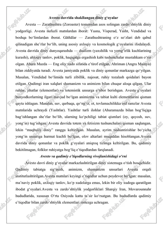 va yomg‘irlik kuchlarining kurashi), ahloqiy tanlov, poklik, haqiqatga ergashish kabi tushunchalar mustahkam o‘rin olgan. ahura mazda — eng oliy xudo sifatida e’tirof etilgan, ahriman (angra mainyu) bilan ziddiyatda turadi. avesta jamiyatda poklik va diniy qonunlar markazga qo‘yilgan. masalan, vendidad bo‘limida turli zibillik, najosat, ruhiy tozalash qoidalari bayon etilgan. qadimgi iran xalqlari shamanizm va animizm bilan chuqur aloqa qilgan. ular ruhlar, jihatlar (elementlar) va totemistik unsurga e’tibor berishgan. avesta g‘oyalari bunyodkorlarning ilgari mavjud bo‘lgan animizma va tabiat kulti elementlarini qisman qayta ishlagan. masalan, suv, qurbaqa, qo‘ng‘iz, ot, tovlamachilikka oid ramzlar avesta matnlarida uchraydi (yashtlar). yashtlar turli ilohlar (ahuramazda bilan bog‘liq)ga bag‘ishlangan she’rlar bo‘lib, ularning ko‘pchiligi tabiat qismlari (oy, quyosh, suv, yong‘in) tug‘ishgan. avesta davrida totem va fetisizm tushunchalari qisman saqlangan, lekin “maqbuliy diniy” rangga keltirilgan. masalan, ayrim tushuntirishlar bo‘yicha yong‘in unsuriga hurmat kuchli bo‘lgan, olov altarlari muqaddas hisoblangan.avesta davrida diniy qonunlar va poklik g‘oyalari aniqroq tizimga keltirilgan. bu, qadimiy bekitilmagan, folklor …