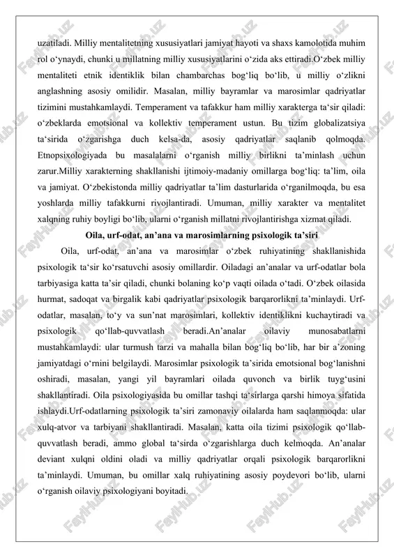 a kollektiv temperament ustun. bu tizim globalizatsiya ta‘sirida o‘zgarishga duch kelsa-da, asosiy qadriyatlar saqlanib qolmoqda. etnopsixologiyada bu masalalarni o‘rganish milliy birlikni ta’minlash uchun zarur.milliy xarakterning shakllanishi ijtimoiy-madaniy omillarga bog‘liq: ta’lim, oila va jamiyat. o‘zbekistonda milliy qadriyatlar ta’lim dasturlarida o‘rganilmoqda, bu esa yoshlarda milliy tafakkurni rivojlantiradi. umuman, milliy xarakter va mentalitet xalqning ruhiy boyligi bo‘lib, ularni o‘rganish millatni rivojlantirishga xizmat qiladi. oila, urf-odat, an’ana va marosimlarning psixologik ta’siri oila, urf-odat, an’ana va marosimlar o‘zbek ruhiyatining shakllanishida psixologik ta‘sir ko‘rsatuvchi asosiy omillardir. oiladagi an’analar va urf-odatlar bola tarbiyasiga katta ta’sir qiladi, chunki bolaning ko‘p vaqti oilada o‘tadi. o‘zbek oilasida hurmat, sadoqat va birgalik kabi qadriyatlar psixologik barqarorlikni ta’minlaydi. urf-odatlar, masalan, to‘y va sun’nat marosimlari, kollektiv identiklikni kuchaytiradi va psixologik qo‘llab-quvvatlash beradi.an’analar oilaviy munosabatlarni mustahkamlaydi: ular turmush tarzi va mahalla bilan bog‘liq bo‘lib, har bir a’zoning jamiyatdagi o‘rnini belgilaydi. marosimlar psixologik ta’sirida emotsional bog‘lanishni oshiradi, masalan, yangi yil bayramlari oilada quvonch va birlik …