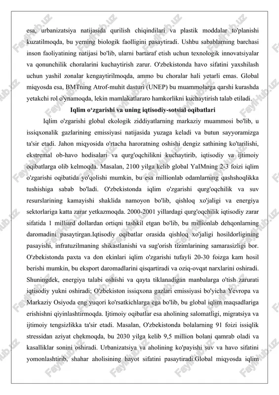 da, lekin mamlakatlararo hamkorlikni kuchaytirish talab etiladi. iqlim o‘zgarishi va uning iqtisodiy-sotsial oqibatlari iqlim o'zgarishi global ekologik ziddiyatlarning markaziy muammosi bo'lib, u issiqxonalik gazlarining emissiyasi natijasida yuzaga keladi va butun sayyoramizga ta'sir etadi. jahon miqyosida o'rtacha haroratning oshishi dengiz sathining ko'tarilishi, ekstremal ob-havo hodisalari va qurg'oqchilikni kuchaytirib, iqtisodiy va ijtimoiy oqibatlarga olib kelmoqda. masalan, 2100 yilga kelib global yaimning 2-3 foizi iqlim o'zgarishi oqibatida yo'qolishi mumkin, bu esa millionlab odamlarning qashshoqlikka tushishiga sabab bo'ladi. o'zbekistonda iqlim o'zgarishi qurg'oqchilik va suv resurslarining kamayishi shaklida namoyon bo'lib, qishloq xo'jaligi va energiya sektorlariga katta zarar yetkazmoqda. 2000-2001 yillardagi qurg'oqchilik iqtisodiy zarar sifatida 1 milliard dollardan ortiqni tashkil etgan bo'lib, bu millionlab dehqonlarning daromadini pasaytirgan.iqtisodiy oqibatlar orasida qishloq xo'jaligi hosildorligining pasayishi, infratuzilmaning shikastlanishi va sug'orish tizimlarining samarasizligi bor. o'zbekistonda paxta va don ekinlari iqlim o'zgarishi tufayli 20-30 foizga kam hosil berishi mumkin, bu eksport daromadlarini qisqartiradi va oziq-ovqat narxlarini oshiradi. shuningdek, energiya talabi oshishi …