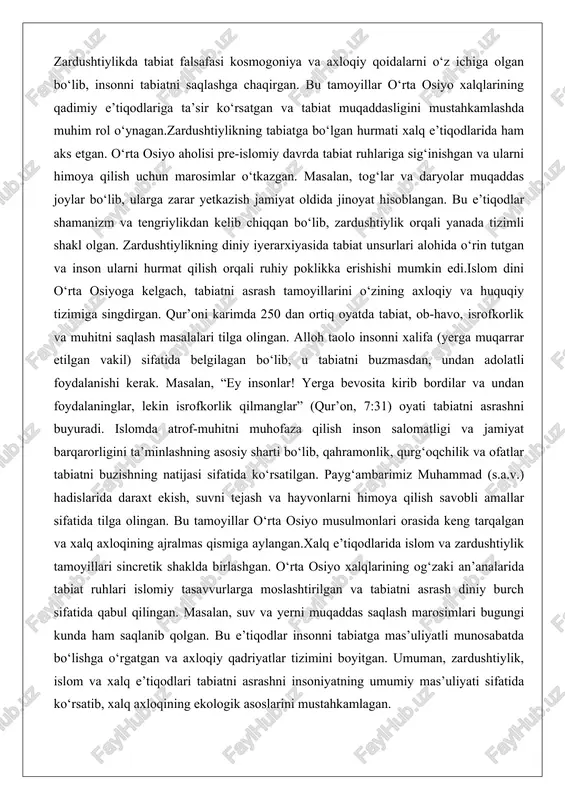 qur’oni karimda 250 dan ortiq oyatda tabiat, ob-havo, isrofkorlik va muhitni saqlash masalalari tilga olingan. alloh taolo insonni xalifa (yerga muqarrar etilgan vakil) sifatida belgilagan bo‘lib, u tabiatni buzmasdan, undan adolatli foydalanishi kerak. masalan, “ey insonlar! yerga bevosita kirib bordilar va undan foydalaninglar, lekin isrofkorlik qilmanglar” (qur’on, 7:31) oyati tabiatni asrashni buyuradi. islomda atrof-muhitni muhofaza qilish inson salomatligi va jamiyat barqarorligini ta’minlashning asosiy sharti bo‘lib, qahramonlik, qurg‘oqchilik va ofatlar tabiatni buzishning natijasi sifatida ko‘rsatilgan. payg‘ambarimiz muhammad (s.a.v.) hadislarida daraxt ekish, suvni tejash va hayvonlarni himoya qilish savobli amallar sifatida tilga olingan. bu tamoyillar o‘rta osiyo musulmonlari orasida keng tarqalgan va xalq axloqining ajralmas qismiga aylangan.xalq e’tiqodlarida islom va zardushtiylik tamoyillari sincretik shaklda birlashgan. o‘rta osiyo xalqlarining og‘zaki an’analarida tabiat ruhlari islomiy tasavvurlarga moslashtirilgan va tabiatni asrash diniy burch sifatida qabul qilingan. masalan, suv va yerni muqaddas saqlash marosimlari bugungi kunda ham saqlanib qolgan. bu e’tiqodlar insonni tabiatga mas’uliyatli munosabatda bo‘lishga …