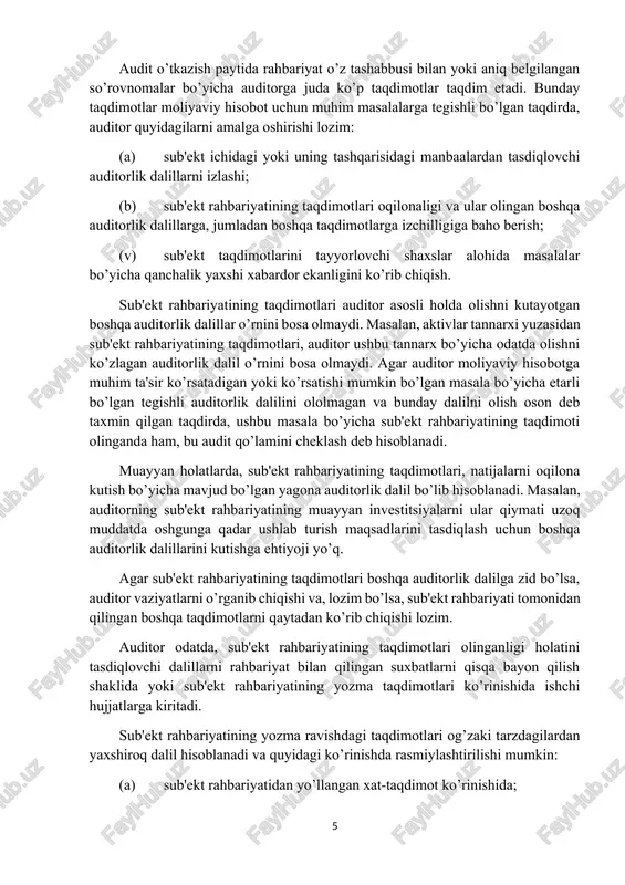 cheklash deb hisoblanadi. muayyan holatlarda, sub'ekt rahbariyatining taqdimotlari, natijalarni oqilona kutish bo’yicha mavjud bo’lgan yagona auditorlik dalil bo’lib hisoblanadi. masalan, auditorning sub'ekt rahbariyatining muayyan investitsiyalarni ular qiymati uzoq muddatda oshgunga qadar ushlab turish maqsadlarini tasdiqlash uchun boshqa auditorlik dalillarini kutishga ehtiyoji yo’q. agar sub'ekt rahbariyatining taqdimotlari boshqa auditorlik dalilga zid bo’lsa, auditor vaziyatlarni o’rganib chiqishi va, lozim bo’lsa, sub'ekt rahbariyati tomonidan qilingan boshqa taqdimotlarni qaytadan ko’rib chiqishi lozim. auditor odatda, sub'ekt rahbariyatining taqdimotlari olinganligi holatini tasdiqlovchi dalillarni rahbariyat bilan qilingan suxbatlarni qisqa bayon qilish shaklida yoki sub'ekt rahbariyatining yozma taqdimotlari ko’rinishida ishchi hujjatlarga kiritadi. sub'ekt rahbariyatining yozma ravishdagi taqdimotlari og’zaki tarzdagilardan yaxshiroq dalil hisoblanadi va quyidagi ko’rinishda rasmiylashtirilishi mumkin: (a) sub'ekt rahbariyatidan yo’llangan xat-taqdimot ko’rinishida; (b) tegishli ravishda sub'ekt rahbariyati tomonidan tan olingan va tasdiqlangan sub'ektning taqdimotlari auditor tomonidan tushunganligini bayon qiluvchi auditorning xati; yoki: (v) direktorlar kengashi yoki shunga o’xshash idoraning tegishli bayonnomalari yoki imzolangan moliyaviy hisobotning nusxasi. sub'ekt …