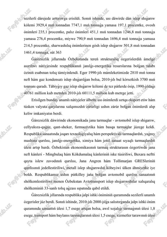 nde ekonomikada jana tarmaqlar - avtomobil islep shigarıw, cellyuloza-qaģaz, qant-sheker, farmacevtika hám basqa tarmaqlar júzege keldi. respublika sanaatında joqarı texnologiyalıq hám perspektivalı tarmaqlardıń, yaǵnıy mashina qurılısı, janılǵı-energetika, ximiya hám jeńil sanaat sıyaqlı tarmaqlardıń úlesi artıp bardı. ózbekistan ekonomikasınıń tarmaq strukturasın ózgertiwde jana neft kánleri - mingbulaq hám kókdumalaq kánleriniń iske túsiriliwi, buxara neftti qayta islew zavodınıń qurılısı, jana angren hám tollimarjan gresleriniń qurılısınıń jedellestiriliwi, metall islep shıǵarıwdıń kóbeyiwi úlken áhmiyetke iye boldı. respublikamız ushın pútkilley jańa bolǵan avtomobil qurılısı sanaatınıń shólkemlestiriliwi menen ózbekstan avtotransport islep shıǵarıwshılar xalıqaralıq shólkeminiń 33-sanlı tolıq aǵzası sıpatında qabıl etildi. ǵárezsizlik jıllarında respublika jalpi ishki óniminiń quramında sezilerli unamlı ózgerisler júz berdi. sonıń ishinde, 2010-jılı 2000-jılǵa salıstırǵanda jalpı ishki ónim quramında sanaattıń úlesi 1,7 esege artqan bolsa, awıl xojalıǵı tarmaǵınıń úlesi 1,8 esege, transport hám baylanıs tarmaqlarınıń úlesi 1,5 esege, xızmetler tarawınıń úlesi bolsa 1,3 esege arttı. nátiyjede jalpı ishki ónimniń 24 procenti sanaat, 17,5 procenti …