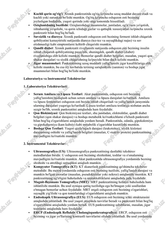 eatitda, oshqozon osti bezining yallig'lanishini tasdiqlash uchun serum amilaza va lipaza darajalari ko'tariladi. amilaza va lipaza fermentlari oshqozon osti bezida ishlab chiqariladi va yallig'lanish jarayonida ularning darajalari yuqoriga ko'tariladi. lipaza testlari amilaza testlariga nisbatan ancha sezgir bo'lib, xronik pankreatitni aniqlashda ham foydalidir. · qon biokimiyasi: qon biokimiyasi testlari, shu jumladan, elektrolitlar, qandli diabet belgilari (qon shakar darajasi) va boshqa metabolik ko'rsatkichlarni o'lchash pankreatit bilan bog'liq o'zgarishlarni aniqlashda yordam beradi. pankreatitda, odatda, gipokalemiya va gipokalsemiya (kam kaltsiy) kabi metabolik o'zgarishlar kuzatilishi mumkin. · boshqa qon testlari: yuqori qizilo'ngach darajasi (leukotsitoz), siydik kislotasi darajasining oshishi va yallig'lanish belgilari (masalan, c-reaktiv protein) pankreatitning mavjudligini ko'rsatishi mumkin. 2. instrumental tekshiruvlar: · ultrasonografiya (us): ultrasonografiya pankreatitning dastlabki tekshiruv metodlaridan biridir. u oshqozon osti bezining shishishini, toshlar va o'smalarning mavjudligini ko'rsatishi mumkin. akut pankreatitda ultrasonografiya yordamida bezning shishishi va atrofdagi suyuqlikni aniqlash mumkin. · kompyuter tomografiya (kt): kt skanerlash pankreatitning qo'shimcha tekshiruv metodidir. bu metod yordamida …