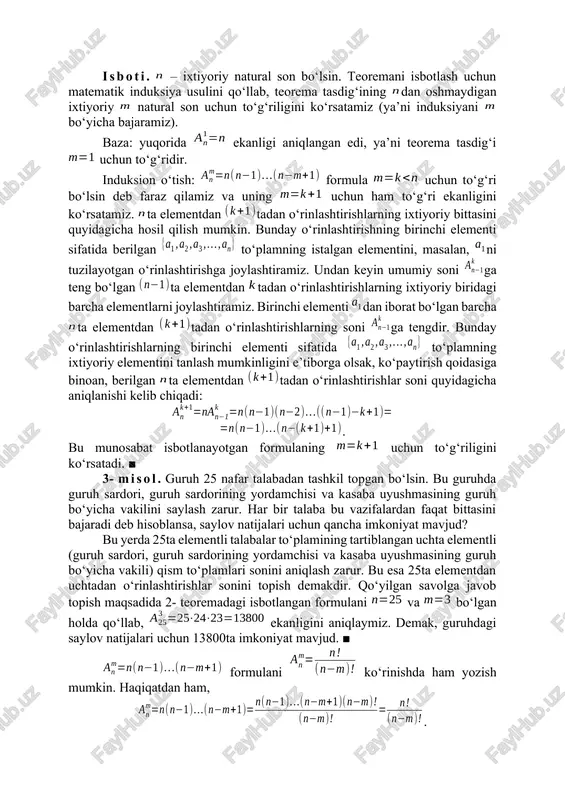 itadan o‘rinlashtirishlarning har biri uchun uni tashkil etuvchi ikkita elementlardan oldin, elementlar orasiga yoki elementlardan keyin qolgan ta elementlardan ixtiyoriy bittasini joylashtirish imkoniyati bor. ko‘paytirish qoidasiga ko‘ra natijada jami soni ta bo‘lgan ta elementdan uchtadan o‘rinlashtirishlarni hosil qilamiz. shunga o‘xshash mulohaza yuritib, ta elementdan to‘rttadan, beshtadan va hokazo o‘rinlashtirishlar soni uchun mos ifodalarni aniqlash qiyin emas. 2- teorema. ta elementdan tadan o‘rinlashtirishlar soni eng kattasi ga teng bo‘lgan ta ketma-ket natural sonlarning ko‘paytmasiga tengdir, ya’ni . isboti. – ixtiyoriy natural son bo‘lsin. teoremani isbotlash uchun matematik induksiya usulini qo‘llab, teorema tasdig‘ining dan oshmaydigan ixtiyoriy natural son uchun to‘g‘riligini ko‘rsatamiz (ya’ni induksiyani bo‘yicha bajaramiz). baza: yuqorida ekanligi aniqlangan edi, ya’ni teorema tasdig‘i uchun to‘g‘ridir. induksion o‘tish: formula uchun to‘g‘ri bo‘lsin deb faraz qilamiz va uning uchun ham to‘g‘ri ekanligini ko‘rsatamiz. ta elementdan tadan o‘rinlashtirishlarning ixtiyoriy bittasini quyidagicha hosil qilish mumkin. bunday o‘rinlashtirishning birinchi elementi sifatida berilgan to‘plamning istalgan elementini, masalan, ni …