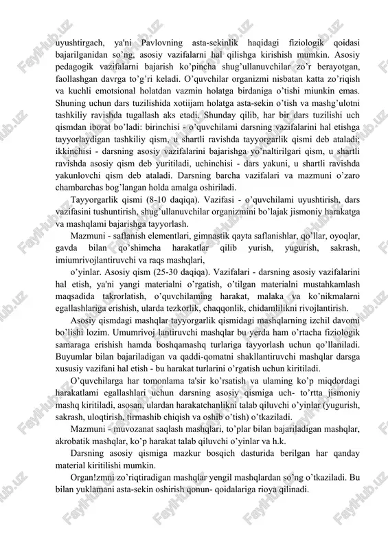 kazish mas'uliyalmi kuchaytiradi. darsning mazmuni va uning tuzilishi jismoniy tarbiya darslari biian bog’liq bo’lgan eng muhim masalalardan bin uni qanday tuzish masalasidir. dars tuzilishi dastur materiallarini izehil o’rganish asosida belgilangan vazifalarga bog’liq. jismoniy tarbiya darsida har qanday pedagogik vazifani hal etish ko’pincha shug’ullanuvchilar organizmining zo’r berishini talab qiladi. bu ishga organism tegishli darajada tayyorlangan bo’lishi kerak. i.p.pavlov organizmning qiyin vazifalarni hal etishga tayyor bo’lishi zarurligini ko’rsatib, sekin-astalik va mashq klinika va pedagogikada asosiy fiziologik qoidadir degan edi. bu ko’rsatma o’qituvchi zimmasiga shug’ullanuvchilardan katta kuch talab qiladigan pedagogik vazifalarni darsning boshida emas, o’rtasida, bir qadar tayyorgarlikdan so’ng hal etish majburiyatini yuklaydi. darsning asosiy vazifalarini hal etish shug’ullanuvchilarni uyushtirishni, ularda zarur kayfiyat va bu vazifalarni bajarishga bo’lgan ishtiyoqni hosil qilishni talab etadi. o’quvchilarni uyushtirgach, ya'ni pavlovning asta-sekinlik haqidagi fiziologik qoidasi bajarilganidan so’ng, asosiy vazifalarni hal qilishga kirishish mumkin. asosiy pedagogik vazifalarni bajarish ko’pincha shug’ullanuvchilar zo’r berayotgan, faollashgan davrga to’g’ri keladi. o’quvchilar organizmi …