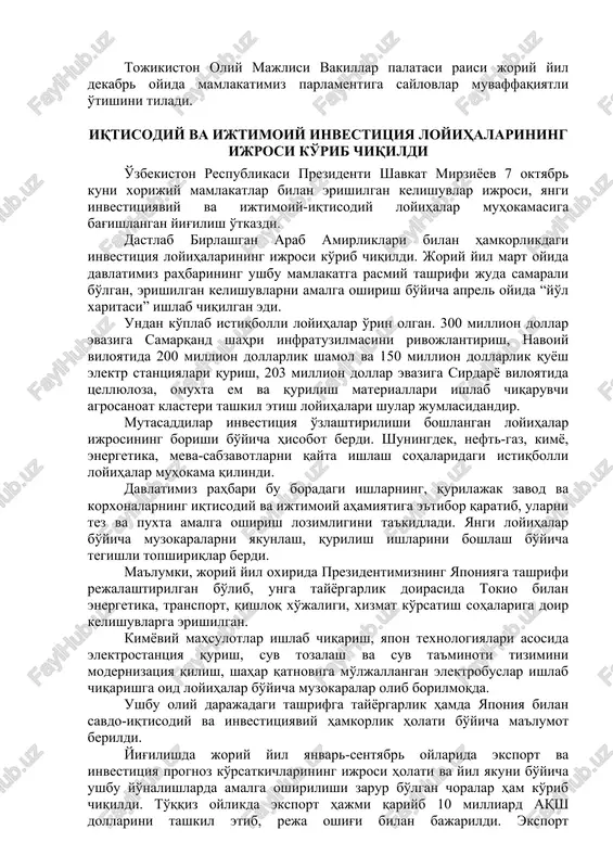 ri mustahkamlanib borayotganining yorqin dalilidir. yuksak martabali mehmon, o'z navbatida, prezidentimiz shavkat mirziyoevga samimiy qabul uchun minnatdorlik bildirdi hamda tojikiston respublikasi prezidenti emomali rahmonning salomi va ezgu tilaklarini etkazdi. uchrashuvda o'zaro aloqalar barcha darajalarda faollashgani qayd etildi. o'zaro tovar ayirboshlash hajmi ortmoqda, sanoat, energetika, transport, qishloq xo'jaligi va boshqa yo'nalishlarda kooperatsiya loyihalari amalga oshirilmoqda. chegaradosh hududlar o'rtasida, madaniy-gumanitar sohada almashinuvlar kengaymoqda. parlamentlararo aloqalarni mustahkamlashga muhim ahamiyat qaratilmoqda. oliy darajada erishilgan kelishuvlarni amalga oshirish maqsadida qo'mitalar va parlamentlararo guruhlar darajasida yaqindan hamkorlikni yo'lga qo'yish muhimligi ta'kidlandi. uchrashuv so'ngida shukurjon zuhurov tojikiston parlamenti qardosh mamlakatlarimiz va xalqlarimiz manfaatlari yo'lida do'stlik va strategik sheriklikni yanada mustahkamlashga har tomonlama ko'maklashishga tayyor ekanini ta'kidladi. tojikiston oliy majlisi vakillar palatasi raisi joriy yil dekabr oyida mamlakatimiz parlamentiga saylovlar muvaffaqiyatli o'tishini tiladi. iqtisodiy va ijtimoiy investitsiya loyihalarining ijrosi ko'rib chiqildi o'zbekiston respublikasi prezidenti shavkat mirziyoev 7 oktyabr kuni xorijiy mamlakatlar bilan erishilgan kelishuvlar ijrosi, yangi investitsiyaviy va …