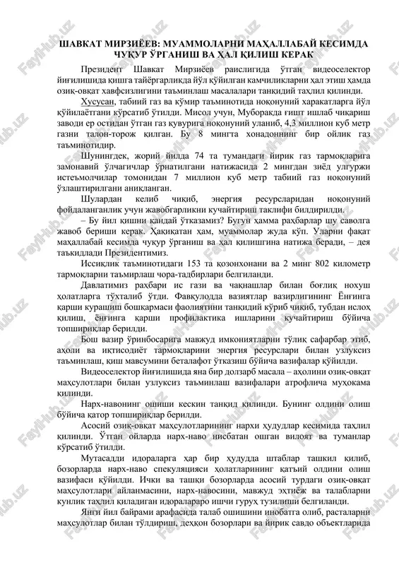 umumiy quvvati 2 ming 280 megavattni tashkil etadi. yig'ilishda aholi va tarmoqlarni elektr energiyasi, tabiiy gaz va ko'mir bilan uzluksiz ta'minlash borasidagi muammolar muhokama qilinmoqda. tarmoqlar rahbarlari va andijon viloyati hokimi sh.abdurahmonovning hisoboti tinglandi. shavkat mirziyoev raisligidagi yig'ilishda energetika sohasidagi o'g'riliklar haqida ma'lumot berildi prezident shavkat mirziyoev raisligida o'tkazilayotgan videoselektor yig'ilishida joylarda elektr va tabiiy gaz tarmoqlariga noqonuniy ravishda ulanib, xalq mulkini talon-toroj qilish holatlari ko'paygani qayd etildi. misol uchun, toshkent viloyati yangiyo'l tumani elektr ta'minoti korxonasi bosh muhandisi o'z xodimlari bilan 500 dollardan 2 ming dollargacha pora olib, hech qanday hujjatlarsiz iste'molchilarni elektr tarmog'iga ulab kelgan. huquq-tartibot organlari tomonidan mamlakat bo'yicha 1 ming 525 ta holatda 59 milliard so'm qiymatdagi energiya resurslar talon-toroj qilingani aniqlangan. jumladan, samarqand viloyatida aholiga mo'ljallagan 80 tonna suyultirilgan gaz o'g'irlanishiga yo'l qo'yilgan. muborakda g'isht ishlab chiqarish zavodi er ostidan o'tgan gaz quvuriga noqonuniy ulanishi oqibatida 4,3 million kub metr gazni talon-toroj qilgan. bu – …