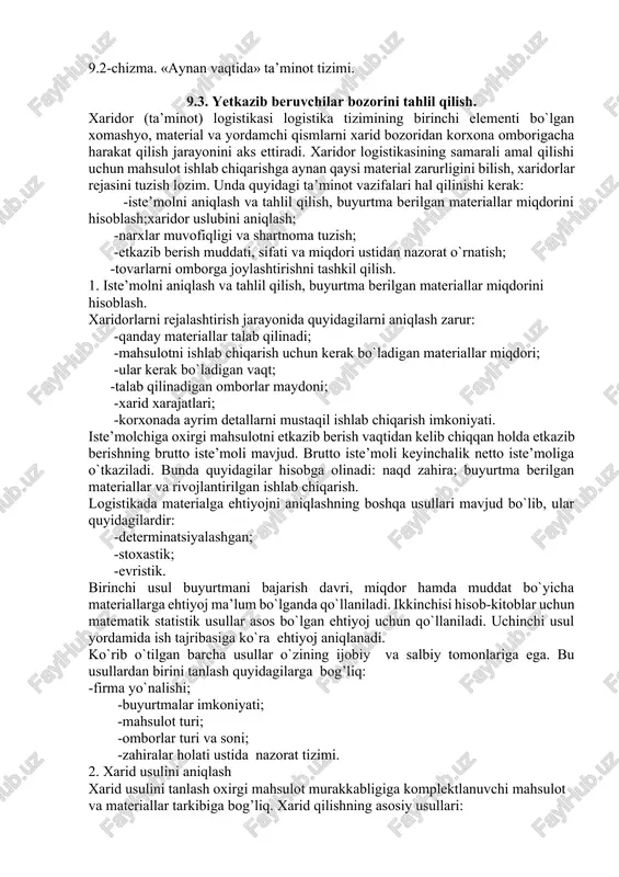 va operativ usullari bor. operativ ta’minotning eng samarali usuli «aynan vaqtida» deb nomlanadi. bu usul yaponiyada 1950 yillarda tashkil topgan bo`lib, keyinchalik evropa va aqsh da davom ettirilgan. bu usulning asosiy maqsadi uzoq muddatli shartnoma bo`yicha savdo-sotiq va ta’minotbuyumlarini o`z vaqtida, oraliq omborlarni chetlab o`tgan holda to`g’ridan-to`g’ri ishlab chiqarish liniyasiga etkazib berishdan iborat. (9.2-chizma). kelib tushgan tovarlar ombori chiqish nazorati markziy ombor jo`natishga tayyorlangan joriy tovarlar saqlana-digan ombor iste'mol qilish joyi 9.2-chizma. «aynan vaqtida» ta’minot tizimi. 9.3. yetkazib beruvchilar bozorini tahlil qilish. xaridor (ta’minot) logistikasi logistika tizimining birinchi elementi bo`lgan xomashyo, material va yordamchi qismlarni xarid bozoridan korxona omborigacha harakat qilish jarayonini aks ettiradi. xaridor logistikasining samarali amal qilishi uchun mahsulot ishlab chiqarishga aynan qaysi material zarurligini bilish, xaridorlar rejasini tuzish lozim. unda quyidagi ta’minot vazifalari hal qilinishi kerak: -iste’molni aniqlash va tahlil qilish, buyurtma berilgan materiallar miqdorini hisoblash;xaridor uslubini aniqlash; -narxlar muvofiqligi va shartnoma tuzish; -etkazib berish muddati, sifati …