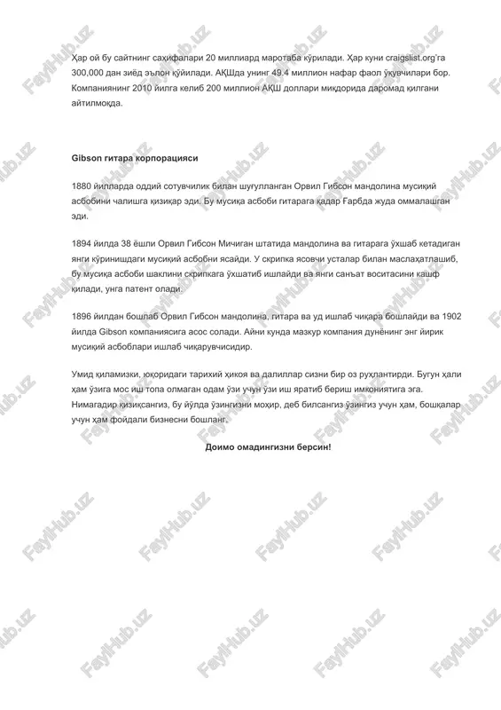 shaklini skripkaga o'xshatib ishlaydi va yangi san'at vositasini kashf qiladi, unga patent oladi. 1896 yildan boshlab orvil gibson mandolina, gitara va ud ishlab chiqara boshlaydi va 1902 yilda gibson kompaniyasiga asos soladi. ayni kunda mazkur kompaniya dunyoning eng yirik musiqiy asboblari ishlab chiqaruvchisidir. umid qilamizki, yuqoridagi tarixiy hikoya va dalillar sizni bir oz ruhlantirdi. bugun hali ham o'ziga mos ish topa olmagan odam o'zi uchun o'zi ish yaratib berish imkoniyatiga ega. nimagadir qiziqsangiz, bu yo'lda o'zingizni mohir, deb bilsangiz o'zingiz uchun ham, boshqalar uchun ham foydali biznesni boshlang. doimo omadingizni bersin! image1.jpeg image2.jpeg