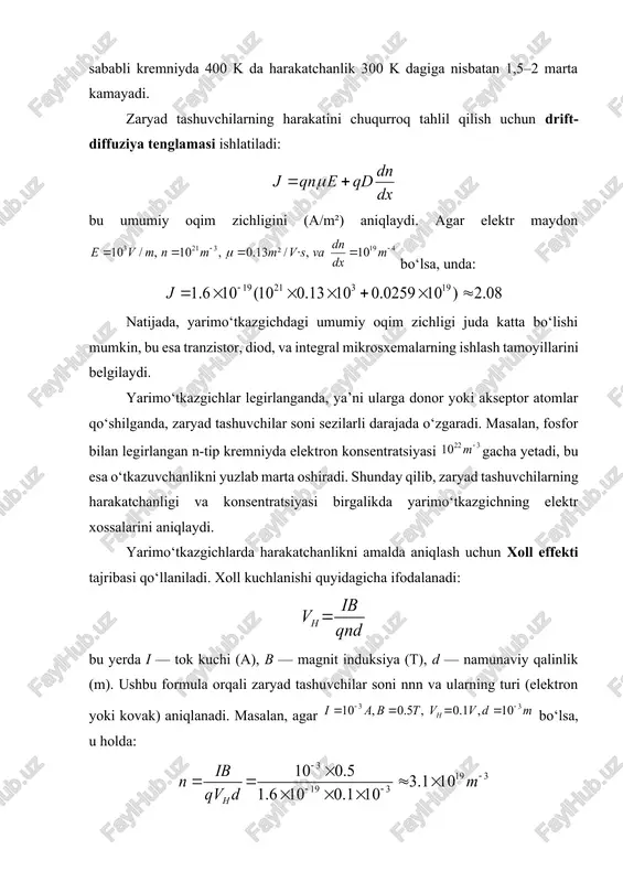 natijada zaryad tashuvchilar tez-tez to‘qnashadi va ularning harakati sekinlashadi. masalan, kremniyda 400 kelvin haroratda elektronlarning harakatchanligi 1350 dan 850 gacha, kovaklarniki esa 480 dan 300 gacha kamayadi. ikkinchi omil — legirlanish (ifloslanish) darajasi. yarimo‘tkazgichga donor yoki akseptor atomlar qo‘shilganda, bu atomlar zaryad tashuvchilar harakat yo‘lida qo‘shimcha to‘siqlar hosil qiladi. shu sababli kuchli legirlangan yarimo‘tkazgichlarda harakatchanlik past, lekin o‘tkazuvchanlik yuqori bo‘ladi, chunki zaryad tashuvchilar soni ko‘p. uchinchi omil — kristall panjaraning sifati. kristall panjaradagi nuqsonlar, yoriqlar yoki dislokatsiyalar elektronlarning to‘qnashish sonini oshirib, harakatchanlikni kamaytiradi. shu sababli yarimo‘tkazgich ishlab chiqarishda monokristall materiallardan foydalaniladi, chunki ularning ichki tuzilishi mukammal bo‘ladi va elektronlar erkinroq harakatlanadi. yarimo‘tkazgichlarda harakatchanlikni aniqlashning bir necha amaliy usullari mavjud. eng keng tarqalgan usul bu xoll effekti tajribasidir. bu tajribada yarimo‘tkazgich plastinkasiga tok o‘tkaziladi va unga perpendikulyar yo‘nalishda magnit maydon hosil qilinadi. magnit maydon ta’sirida zaryad tashuvchilar yo‘nalgan oqimdan og‘adi va plastinkaning qarama-qarshi tomonlarida xoll kuchlanishi deb ataluvchi farq hosil bo‘ladi. …
