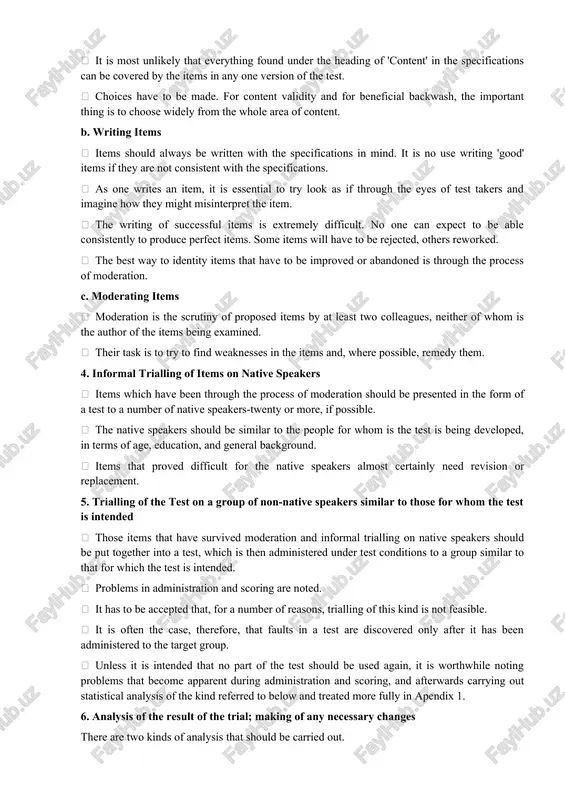 cale will be used ? how many people will rate each piece of work? what happens if two or more raters disagree about a piece of work? 3. writing and moderating items a. sampling it is most unlikely that everything found under the heading of 'content' in the specifications can be covered by the items in any one version of the test. choices have to be made. for content validity and for beneficial backwash, the important thing is to choose widely from the whole area of content. b. writing items items should always be written with the specifications in mind. it is no use writing 'good' items if they are not consistent with the specifications. as one writes an item, it is essential to try look as if through the eyes of test takers and imagine how they might misinterpret the item. the writing of successful items is extremely difficult. …