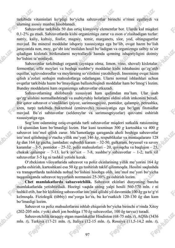 . sabzavotlar tarkibida 50 dan ortiq kimyoviy elementlar bor. ularda kul miqdori 0,1-2% ga etadi. sabzavotlarda kishi organizmiga zarur va oson o‘zlashadigan tuzlar: natriy, kaliy, kaltsiy, fosfor, magniy, temir, marganets, xlor, yod, oltingugurtlar mavjud. bu mineral moddalar ishqoriy xususiyatga ega bo‘lib, ovqat hazm bo‘lish jarayonida non, moy, go‘sht iste’molidan hosil bo‘ladigan va organizmga salbiy ta’sir qiladigan kislotali birikmalarni neytrallaydi hamda qonning ishqoriyligini doimiy bo‘lishini ta’minlaydi. sabzavotlar tarkibidagi organik (ayniqsa olma, limon, vino, shovul) kislotalar, fermentlar, effir moylari va boshqa xushbo‘y moddalar kishi ishtahasini qo‘zg‘atib oqsillar, uglevodorodlar va moylarning so‘rilishini yaxshilaydi. insonning ovqat hazm qilish a’zolari serhajm mahsulotlarga odatlangan. ularni normal ishlashlari uchun ovqatlar tarkibida hazm bo‘lmaydigan ballastchiqindi moddalar ham bo‘lmog‘i lozim. bunday moddalarni ham organizmga sabzavotlar etkazadi. sabzavotlarning shifobaxsh xususiyati ham qadimdan ma’lum. ular asab qo‘zg‘alishini normallashtiradi va asabiyruhiy holatlarni oldini olish imkonini beradi. bir qator sabzavot o‘simliklari (piyoz, sarimsoqpiyoz, pomidor, qalampir, petrushka, xren, turp) tarkibida bakteritsid (emiruvchi) xususiyatiga ega …