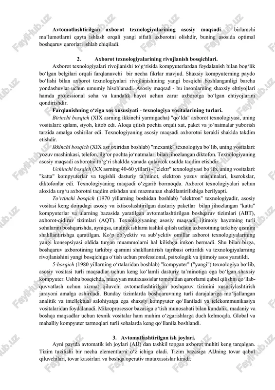 i. birinchi bosqich (xix asrning ikkinchi yarmigacha) "qo‘lda" axborot texnologiyasi, uning vositalari: qalam, siyoh, kitob edi. aloqa qilish pochta orqali xat, paket va jo‘natmalar yuborish tarzida amalga oshirilar edi. texnologiyaning asosiy maqsadi axborotni kerakli shaklda takdim etishdir. ikkinchi bosqich (xix asr oxiridan boshlab) "mexanik" texnologiya bo‘lib, uning vositalari: yozuv mashinkasi, telefon, ilg‘or pochta jo‘natmalari bilan jihozlangan diktofon. texnologiyaning asosiy maqsadi axborotni to‘g‘ri shaklda yanada qulayrok usulda taqdim etishdir. uchinchi bosqich (xx asrning 40-60 yillari) - "elektr" texnologiyasi bo‘lib, uning vositalari: "katta" kompyuterlar va tegishli dasturiy ta’minot, elektron yozuv mashinalari, kserokslar, diktofonlar edi. texnologiyaning maqsadi o‘zgarib bormoqda. axborot texnologiyalari uchun aloxida urg‘u axborotni taqdim etishdan uni mazmunan shakllantirilishiga berilyapti. to‘rtinchi bosqich (1970 yillarning boshidan boshlab) "elektron" texnologiyadir, asosiy vositasi keng doiradagi asosiy va ixtisoslashtirilgan dasturiy paketlar bilan jihozlangan "katta" kompyuterlar va ularning bazasida yaratilgan avtomatlashtirilgan boshqaruv tizimlari (abt), axborot-qidiruv tizimlari (aqt). texnologiyaning asosiy maqsadi, ijtimoiy hayotning turli sohalarini boshqarishda, ayniqsa, analitik …