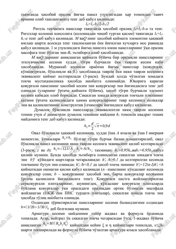 alarni qolipdan tekis ko'chirishda qo'llash uchun qovurg'aning qiya yon bag'ri ; plitada betonning saqlanish qobig'i 10 mm, qovurg'alarda – 15-20 mmdan qovurg'aning balandligidan oshmasligi kerak; loyihalashda payvandlanadigan karkaslar va to'rlarni konstruktiv va texnologik talablarga rioya qilgan holda karkas va to'rlarning ishchi armaturalarni joylashtirish (4-rasm), qabul qilingan hisob shartlariga mos kelishi kerak. 4-rasm. orayopma panellarda payvandlanadigan to'r va karkaslarning joylashishi a –dumaloq bo'shliqli panel; b – qovurg'ali panel;1 – yuqori to'r plani; 2 – pastki to'r plani; 3 – plita to'ri plani rigellarni loyihalash. rigel deb, karkasli bino konstruktsiyasining elementiga yoki tashqi devorlarga va oraliq tayanchlarga oxirgi tomonlari bilan erkin o'rnatiladigan (tayanadigan) uzluksiz to'sin (balka)ga aytiladi. rigellarning ko'ndalang kesimlari asosan to'g'ri burchakli to'rtburchak yoki polkasi yuqorida joylashgan tavr shaklida bo'ladi (5-rasm). rigellar ko'ndalang kesimlarining o'lchamlari oldindan qo'yidagicha qabul qilinadi: balandligi , eni (bu erda l-rigel joylanadigan oraliq uzunligi, bu uzunlik kolonnalarning o'qlari orasidagi masofaga teng). bir xil oraliqqa ega bo'lgan yoki …