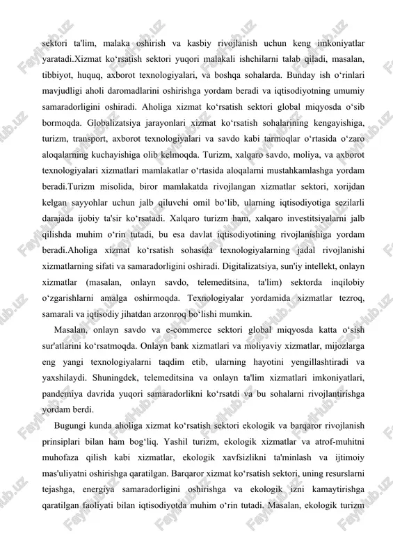 ar o‘rtasida aloqalarni mustahkamlashga yordam beradi.turizm misolida, biror mamlakatda rivojlangan xizmatlar sektori, xorijdan kelgan sayyohlar uchun jalb qiluvchi omil bo‘lib, ularning iqtisodiyotiga sezilarli darajada ijobiy ta'sir ko‘rsatadi. xalqaro turizm ham, xalqaro investitsiyalarni jalb qilishda muhim o‘rin tutadi, bu esa davlat iqtisodiyotining rivojlanishiga yordam beradi.aholiga xizmat ko‘rsatish sohasida texnologiyalarning jadal rivojlanishi xizmatlarning sifati va samaradorligini oshiradi. digitalizatsiya, sun'iy intellekt, onlayn xizmatlar (masalan, onlayn savdo, telemeditsina, ta'lim) sektorda inqilobiy o‘zgarishlarni amalga oshirmoqda. texnologiyalar yordamida xizmatlar tezroq, samarali va iqtisodiy jihatdan arzonroq bo‘lishi mumkin. masalan, onlayn savdo va e-commerce sektori global miqyosda katta o‘sish sur'atlarini ko‘rsatmoqda. onlayn bank xizmatlari va moliyaviy xizmatlar, mijozlarga eng yangi texnologiyalarni taqdim etib, ularning hayotini yengillashtiradi va yaxshilaydi. shuningdek, telemeditsina va onlayn ta'lim xizmatlari imkoniyatlari, pandemiya davrida yuqori samaradorlikni ko‘rsatdi va bu sohalarni rivojlantirishga yordam berdi. bugungi kunda aholiga xizmat ko‘rsatish sektori ekologik va barqaror rivojlanish prinsiplari bilan ham bog‘liq. yashil turizm, ekologik xizmatlar va atrof-muhitni muhofaza qilish …