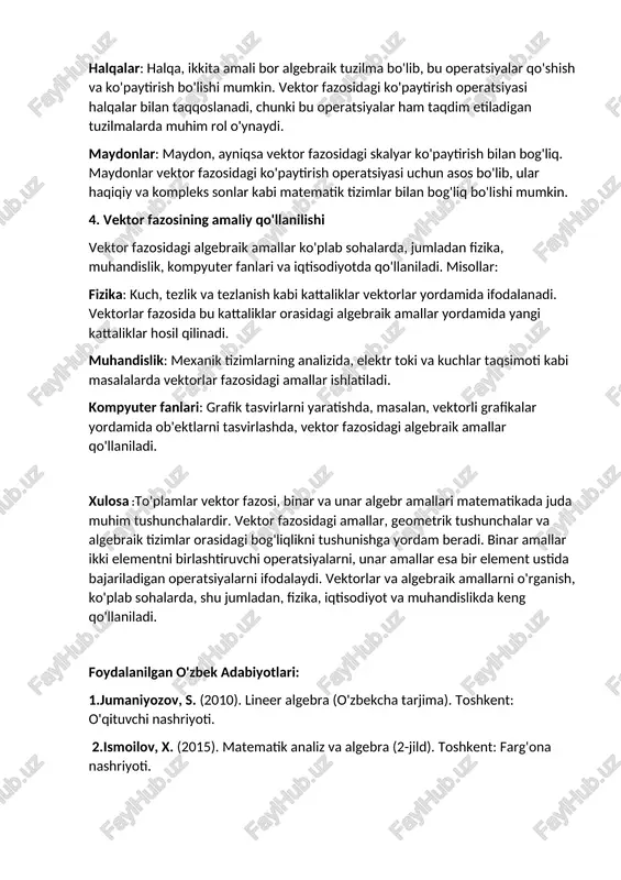 k amallar, ayniqsa, guruhlar, halqalar, va maydonlar kabi algebraik tuzilmalar bilan chambarchas bog'liqdir. guruhlar: guruh, odatda, biror operatsiya (masalan, vektorlar orasidagi qo'shish) uchun yopiq to'plam bo'lib, bu operatsiya assotsiativ, neytral elementga ega va har bir elementning qarama-qarshi elementi mavjud bo'lishi kerak. vektor fazosidagi qo'shish amali, guruh tuzilmasiga misol bo'la oladi. halqalar: halqa, ikkita amali bor algebraik tuzilma bo'lib, bu operatsiyalar qo'shish va ko'paytirish bo'lishi mumkin. vektor fazosidagi ko'paytirish operatsiyasi halqalar bilan taqqoslanadi, chunki bu operatsiyalar ham taqdim etiladigan tuzilmalarda muhim rol o'ynaydi. maydonlar: maydon, ayniqsa vektor fazosidagi skalyar ko'paytirish bilan bog'liq. maydonlar vektor fazosidagi ko'paytirish operatsiyasi uchun asos bo'lib, ular haqiqiy va kompleks sonlar kabi matematik tizimlar bilan bog'liq bo'lishi mumkin. 4. vektor fazosining amaliy qo'llanilishi vektor fazosidagi algebraik amallar ko'plab sohalarda, jumladan fizika, muhandislik, kompyuter fanlari va iqtisodiyotda qo'llaniladi. misollar: fizika: kuch, tezlik va tezlanish kabi kattaliklar vektorlar yordamida ifodalanadi. vektorlar fazosida bu kattaliklar orasidagi algebraik amallar yordamida yangi …