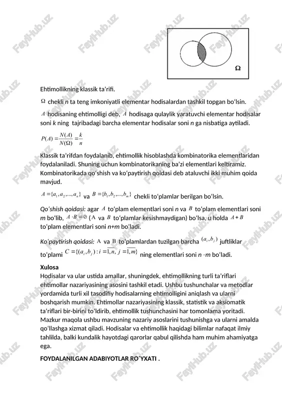 elementlari keltiramiz. kombinatorikada qo‘shish va ko‘paytirish qoidasi deb ataluvchi ikki muhim qoida mavjud. va chekli to‘plamlar berilgan bo‘lsin. qo‘shish qoidasi: agar to‘plam elementlari soni n va to‘plam elementlari soni m bo‘lib, ( va to‘plamlar kesishmaydigan) bo‘lsa, u holda to‘plam elementlari soni n+m bo‘ladi. ko‘paytirish qoidasi: va to‘plamlardan tuzilgan barcha juftliklar to‘plami ning elementlari soni nm bo‘ladi. xulosa hodisalar va ular ustida amallar, shuningdek, ehtimollikning turli ta’riflari ehtimollar nazariyasining asosini tashkil etadi. ushbu tushunchalar va metodlar yordamida turli xil tasodifiy hodisalarning ehtimolligini aniqlash va ularni boshqarish mumkin. ehtimollar nazariyasining klassik, statistik va aksiomatik ta’riflari bir-birini to‘ldirib, ehtimollik tushunchasini har tomonlama yoritadi. mazkur maqola ushbu mavzuning nazariy asoslarini tushunishga va ularni amalda qo‘llashga xizmat qiladi. hodisalar va ehtimollik haqidagi bilimlar nafaqat ilmiy tahlilda, balki kundalik hayotdagi qarorlar qabul qilishda ham muhim ahamiyatga ega. foydalanilgan adabiyotlar ro`yxati . 1.r.n.nazarov,e.t.toshpo`latov,a.d.dusumbetov “algebra va sonlar nazariyasi” 1-qism”o`qituvchi”.1993-y. 2.a.u.umirbekov ,sh.sh.shoabzalov “matematikani takrorlash”.” o`qituvchi” .1989-y. 3.b.abdalimov,sh.salihov “ oliy …