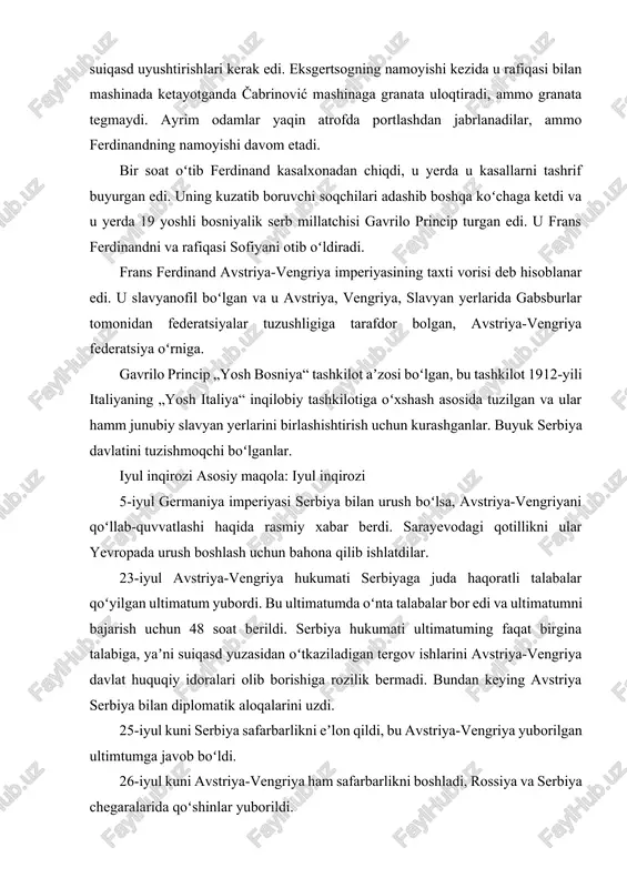 talabalar qoʻyilgan ultimatum yubordi. bu ultimatumda oʻnta talabalar bor edi va ultimatumni bajarish uchun 48 soat berildi. serbiya hukumati ultimatuming faqat birgina talabiga, yaʼni suiqasd yuzasidan oʻtkaziladigan tergov ishlarini avstriya-vengriya davlat huquqiy idoralari olib borishiga rozilik bermadi. bundan keying avstriya serbiya bilan diplomatik aloqalarini uzdi. 25-iyul kuni serbiya safarbarlikni eʼlon qildi, bu avstriya-vengriya yuborilgan ultimtumga javob boʻldi. 26-iyul kuni avstriya-vengriya ham safarbarlikni boshladi, rossiya va serbiya chegaralarida qoʻshinlar yuborildi. 28-iyul avstriya-vengriya serbiyaga urush eʼlon qildi va serbiya chegaralarini bosib oʻtdi. belgrad shahrida avstriya-vengriya ogʻir artilleriya bilan otishni boshladi. rossiya serbiyani bosib olishlariga yoʻl qoʻymasligini eʼlon qildi. 29-iyul nikolay ii vilgelm iiga telegram yubordi, u yerda „avstriya-serbiya mojarosini gaaga konferensiyasi hal qilishsin“ degan taklif yuborildi. vilgelm ii bu telegramaga javob bermadi[5][6][7][8][9][10]. 29-iyul germaniya armiyasida taʼtil bekor qilindi. 30-iyul kuni fransiyada qisman safarbarlik boshlandi. 31-iyul kuni rossiya imperiyasida hamma armiya qoʻshinlari safarbarligi boshlandi. shu kuni yoq germaniyada „urush ahvoli“ haqida eʼlon qilindi. …