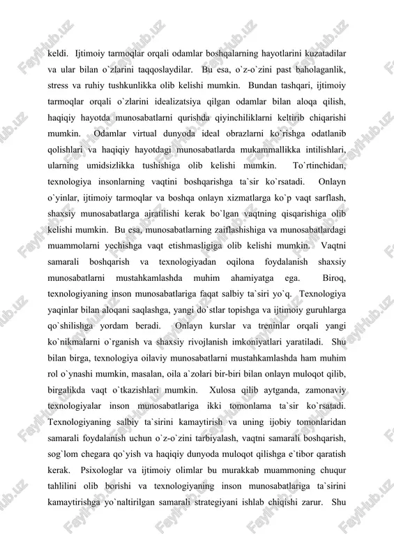 larga qo`shilishga yordam beradi. onlayn kurslar va treninlar orqali yangi ko`nikmalarni o`rganish va shaxsiy rivojlanish imkoniyatlari yaratiladi. shu bilan birga, texnologiya oilaviy munosabatlarni mustahkamlashda ham muhim rol o`ynashi mumkin, masalan, oila a`zolari bir-biri bilan onlayn muloqot qilib, birgalikda vaqt o`tkazishlari mumkin. xulosa qilib aytganda, zamonaviy texnologiyalar inson munosabatlariga ikki tomonlama ta`sir ko`rsatadi. texnologiyaning salbiy ta`sirini kamaytirish va uning ijobiy tomonlaridan samarali foydalanish uchun o`z-o`zini tarbiyalash, vaqtni samarali boshqarish, sog`lom chegara qo`yish va haqiqiy dunyoda muloqot qilishga e`tibor qaratish kerak. psixologlar va ijtimoiy olimlar bu murakkab muammoning chuqur tahlilini olib borishi va texnologiyaning inson munosabatlariga ta`sirini kamaytirishga yo`naltirilgan samarali strategiyani ishlab chiqishi zarur. shu bilan birga, texnologiyalarni inson munosabatlarini mustahkamlash va rivojlantirishga xizmat qiladigan tarzda qo`llash yo`llarini o`rganish va amaliyotga tatbiq etish muhimdir. bu esa, kelajakda insoniyatning ijtimoiy va psixologik farovonligi uchun muhim ahamiyatga egadir. texnologiya rivojlanishi va stress, ruhiy kasalliklarning kuchayishi o'rtasidagi bog'liqlik texnologiya rivojlanishi va stress, ruhiy kasalliklarning kuchayishi …