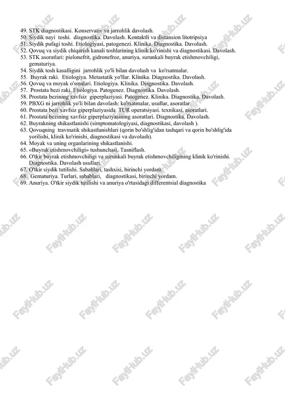si. konservativ va jarrohlik davolash. 50. siydik nayi toshi. diagnostika. davolash. kontaktli va distansion litotripsiya 51. siydik pufagi toshi. etiologiyasi, patogenezi. klinika. diagnostika. davolash. 52. qovuq va siydik chiqarish kanali toshlarining klinik ko'rinishi va diagnostikasi. davolash. 53. stk asoratlari: pielonefrit, gidronefroz, anuriya, surunkali buyrak etishmovchiligi, gematuriya. 54. siydik tosh kasalligini jarrohlik yo'li bilan davolash va ko'rsatmalar. 55. buyrak raki. etiologiya. metastatik yo'llar. klinika. diagnostika. davolash. 56. qovuq va moyak o'smalari. etiologiya. klinika. diagnostika. davolash. 57. prostata bezi raki. etiologiya. patogenez. diagnostika. davolash. 58. prostata bezining xavfsiz giperplaziyasi. patogenez. klinika. diagnostika. davolash. 59. pbxg ni jarrohlik yo'li bilan davolash: ko'rsatmalar, usullar, asoratlar. 60. prostata bezi xavfsiz giperplaziyasida tur operatsiyasi. texnikasi, asoratlari. 61. prostata bezining xavfsiz giperplaziyasining asoratlari. diagnostika. davolash. 62. buyrakning shikastlanishi (simptomatologiyasi, diagnostikasi, davolash ). 63. qovuqning travmatik shikastlanishlari (qorin bo'shlig'idan tashqari va qorin bo'shlig'ida yorilishi, klinik ko'rinishi, diagnostikasi va davolash). 64. moyak va uning organlarining shikastlanishi. 65. «buyrak etishmovchiligi» …
