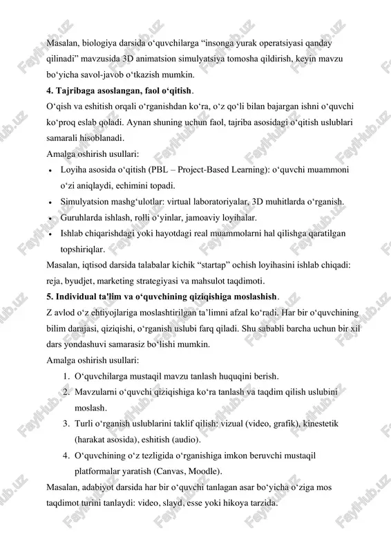 m, mentimeter). 2. youtube, ted-ed kabi platformalardagi sifatli, qisqa va tushunarli videolar bilan mavzularni boyitish. 3. telefonlardan foydalangan holda tezkor testlar, so‘rovlar o‘tkazish. 4. virtual laboratoriyalar, simulyatsiyalar orqali real holatlarni modellashtirish. masalan, biologiya darsida o‘quvchilarga “insonga yurak operatsiyasi qanday qilinadi” mavzusida 3d animatsion simulyatsiya tomosha qildirish, keyin mavzu bo‘yicha savol-javob o‘tkazish mumkin. 4. tajribaga asoslangan, faol o‘qitish. o‘qish va eshitish orqali o‘rganishdan ko‘ra, o‘z qo‘li bilan bajargan ishni o‘quvchi ko‘proq eslab qoladi. aynan shuning uchun faol, tajriba asosidagi o‘qitish uslublari samarali hisoblanadi. amalga oshirish usullari: • loyiha asosida o‘qitish (pbl – project-based learning): o‘quvchi muammoni o‘zi aniqlaydi, echimini topadi. • simulyatsion mashg‘ulotlar: virtual laboratoriyalar, 3d muhitlarda o‘rganish. • guruhlarda ishlash, rolli o‘yinlar, jamoaviy loyihalar. • ishlab chiqarishdagi yoki hayotdagi real muammolarni hal qilishga qaratilgan topshiriqlar. masalan, iqtisod darsida talabalar kichik “startap” ochish loyihasini ishlab chiqadi: reja, byudjet, marketing strategiyasi va mahsulot taqdimoti. 5. individual ta'lim va o‘quvchining qiziqishiga moslashish. z …