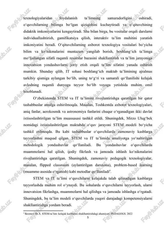 m olishga bo‘lgan ishtiyoqlarini kushaytirish va ularning kreativ fikrlash qobiliyatlarini rivojlantirish imkoniyatlarini beradi. ta’limda it texnologiyalaridan foydalanish ta’limning samaradorligini oshiradi, o‘quvshilarning bilimga bo‘lgan qiziqishini kushaytiradi va o‘qituvshining didaktik imkoniyatlarini kengaytiradi. shu bilan birga, bu vositalar orqali darslarni individuallashtirish, gamifikatsiya qilish, interaktiv ta’lim muhitini yaratish imkoniyatini beradi. o‘qituvshilarning axborot texnologiya vositalari bo‘yisha bilim va ko‘nikmalarini muntazam yangilab borish, boshlang‘ish ta’limga mo‘ljallangan sifatli raqamli resurslar bazasini shakllantirish va ta’lim jarayoniga innovatsion yondashuvlarni joriy etish orqali ta’lim sifatini yanada oshirish mumkin. shunday qilib, it sohasi boshlang‘ish maktab ta’limining ajralmas tarkibiy qismiga aylangan bo‘lib, uning to‘g‘ri va samarali qo‘llanilishi kelajak avlodning raqamli dunyoga tayyor bo‘lib voyaga yetishida muhim omil hisoblanadi. o‘zbekistonda stem va it ta’limini rivojlantirishga qaratilgan bir qator tashabbuslar amalga oshirilmoqda. masalan, toshkentda axborot texnologiyalari, aniq fanlar, aerokosmik va astronomiya fanlarini shuqur o‘rganadigan ikki davlat ixtisoslashtirilgan ta’lim muassasasi tashkil etildi. shuningdek, mirzo ulug‘bek nomidagi ixtisoslashtirilgan maktabda o‘quv jarayoni stem modeli bo‘yisha tashkil etilmoqda. …