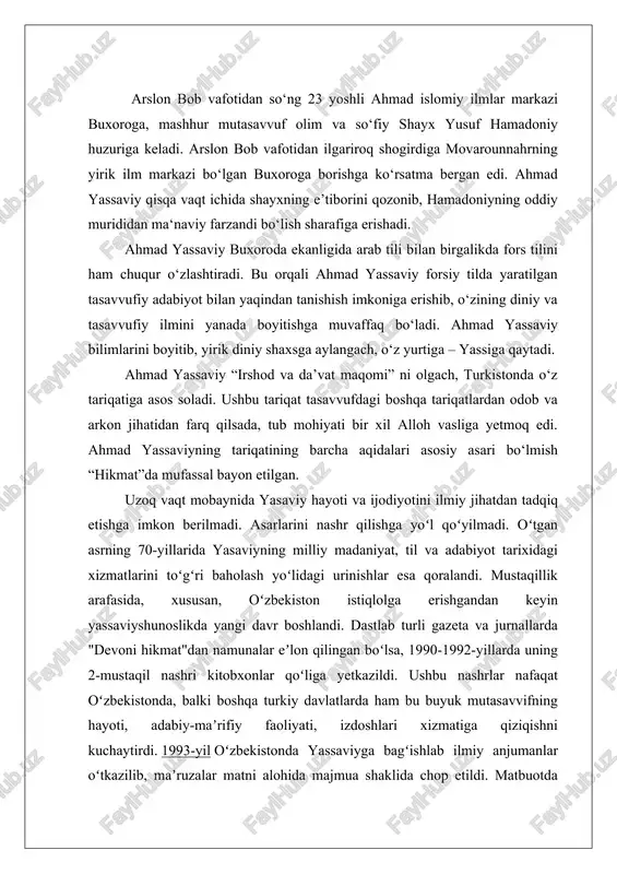 maslakul-orifin», «lamaʼot», «samaratul-mashoyix», «javohir ul-abror» kabi manba va risolalarda aks etgan.[2] yassaviy merosi va tariqati keng va boyligi sabab xorijda ham unga qiziquvchi tadqiqotchilar ko’p. l. massignon, a. arberri, m. smitt, x. kisling, f. mayer, a. shimmel, r. xartman, f. koʻprulu, j. trimingem, k. eraslon, idris shox, devin di uis, rossiyada a. krimskiy, i. petrushevskiy, e. bertels shular jumlasidandir. o’zbekistonda esa fitrat, a. sa’diy, e. rustamov, b. qosimov, i. haqqulov, n. hasanov, j. ne’matovalar tomonidan ham ahmad yassaviy ijodi va faoliyati chuqur tadqiq etilgan. shu o’rinda yana bir ma’lumotni takidlab o’tish lozim. badiy ijodda ham yassaviy obrazini yaratish bo’yicha izlanishlar olib borilmoqda. bunga yaqqol misol sifatida yozuvchi sa’dulla siyoyev “yassaviyning so’nggi safari” (1994) romanini ko’rishimiz mumkin. 2.“devoni hikmat” asarining yozilish tarixi “devoni hikmat” haqida fikr yuritganda shuni aytish o‘rinliki, bu kitobning yassaviya tariqtida tutgan o‘rni yuqori. chunki, ahmad yassaviy turkiy xalqlarni islom diniga yanada kengroq yaqinlashtirish va o‘zining tassavufiy g‘oyalarini …