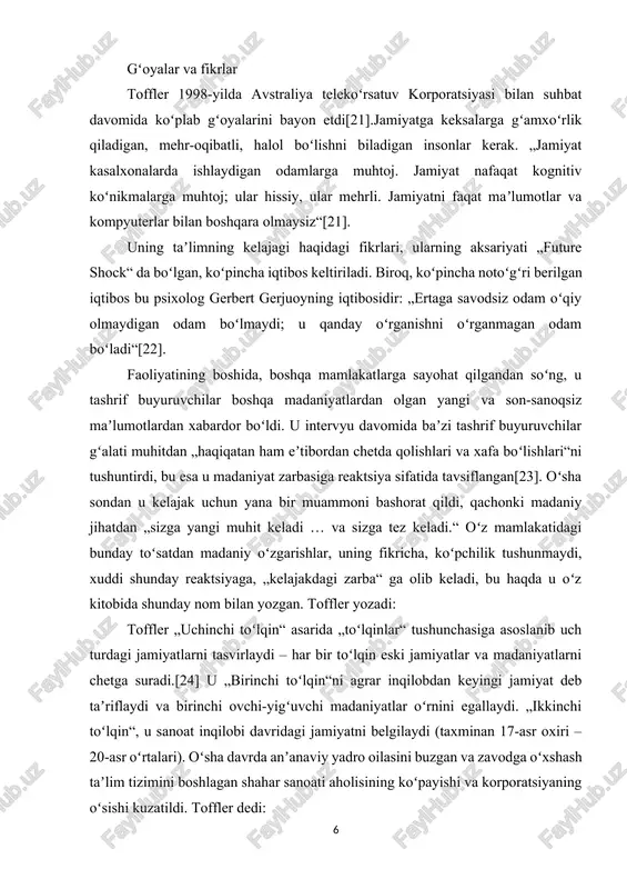iga reaktsiya sifatida tavsiflangan[23]. oʻsha sondan u kelajak uchun yana bir muammoni bashorat qildi, qachonki madaniy jihatdan „sizga yangi muhit keladi … va sizga tez keladi.“ oʻz mamlakatidagi bunday toʻsatdan madaniy oʻzgarishlar, uning fikricha, koʻpchilik tushunmaydi, xuddi shunday reaktsiyaga, „kelajakdagi zarba“ ga olib keladi, bu haqda u oʻz kitobida shunday nom bilan yozgan. toffler yozadi: toffler „uchinchi toʻlqin“ asarida „toʻlqinlar“ tushunchasiga asoslanib uch turdagi jamiyatlarni tasvirlaydi – har bir toʻlqin eski jamiyatlar va madaniyatlarni chetga suradi.[24] u „birinchi toʻlqin“ni agrar inqilobdan keyingi jamiyat deb taʼriflaydi va birinchi ovchi-yigʻuvchi madaniyatlar oʻrnini egallaydi. „ikkinchi toʻlqin“, u sanoat inqilobi davridagi jamiyatni belgilaydi (taxminan 17-asr oxiri – 20-asr oʻrtalari). oʻsha davrda anʼanaviy yadro oilasini buzgan va zavodga oʻxshash taʼlim tizimini boshlagan shahar sanoati aholisining koʻpayishi va korporatsiyaning oʻsishi kuzatildi. toffler dedi: „uchinchi toʻlqin“ – bu 1950-yillarning oxirida boshlangan postindustrial jamiyatni tavsiflash uchun u ishlab chiqqan atama. uning ushbu davr haqidagi taʼrifi boshqa futurist yozuvchilar …