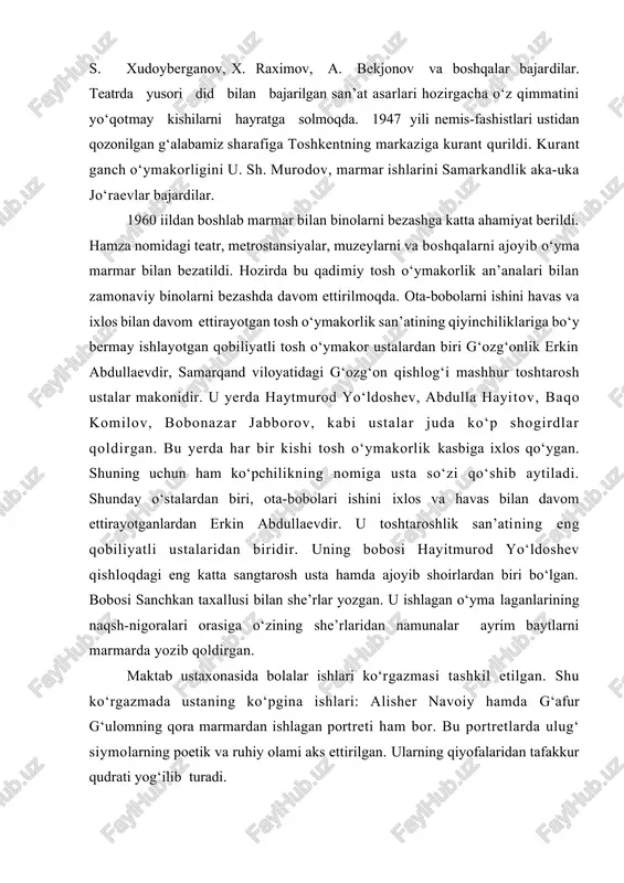 zi qo‘shib aytiladi. shunday o‘stalardan biri, ota-bobolari ishini ixlos va havas bilan davom ettirayotganlardan erkin abdullaevdir. u toshtaroshlik san’atining eng qobiliyatli ustalaridan biridir. uning bobosi hayitmurod yo‘ldoshev qishloqdagi eng katta sangtarosh usta hamda ajoyib shoirlardan biri bo‘lgan. bobosi sanchkan taxallusi bilan she’rlar yozgan. u ishlagan o‘yma laganlarining naqsh-nigoralari orasiga o‘zining she’rlaridan namunalar ayrim baytlarni marmarda yozib qoldirgan. maktab ustaxonasida bolalar ishlari ko‘rgazmasi tashkil etilgan. shu ko‘rgazmada ustaning ko‘pgina ishlari: alisher navoiy hamda g‘afur g‘ulomning qora marmardan ishlagan portreti ham bor. bu portretlarda ulug‘ siymolarning poetik va ruhiy olami aks ettirilgan. ularning qiyofalaridan tafakkur qudrati yog‘ilib turadi. umar hayyomning falsafiy ruboiylari bitilgan hamda uning asarlari asosida ajoyib miniatyuralar laganlarda ishlangan bo‘lib, kishi nigohini o‘ziga rom etadi. uning ajoyib ishla-ridan biri «yoshlik nafosati» deb nomlangan asaridir. bu asari qiz gorelefi ishlangan bo‘lib, yosh qiz qalbining hayotiga tashnaligi, undagi ilk muhabbatning ishonchi va umidi yonib turadi. uning yonib turgan ko‘zlari allaqanday beg‘ubor, mahzun. …