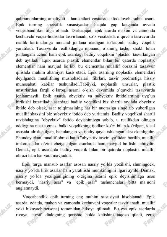 oqelikni shartli ravishdagina "obyektiv" ibtido deyishimizga sabab, u reallikdan olingan oddiygina nusxa emas, balki voqelikning ijodkor ko`zi bilan ko`rilgan, ideal asosida idrok etilgan, baholangan va ijodiy qayta ishlangan aksi ekanligidir. shunday ekan, muallif obrazi hatto "obyektiv tasvir" yo`lidan borilib, muallif imkon qadar o`zini chetga olgan asarlarda ham mavjud bo`lishi tabiiydir. demak, epik asarlarda badiiy voqelik bilan bir qatorda noplastik muallif obrazi ham har vaqt mavjuddir. epik turga mansub asarlar asosan nasriy yo`lda yozilishi, shuningdek, nasriy yo`lda lirik asarlar ham yaratilishi mumkinligini ilgari aytildi.demak, nasriy yo`lda yozilganligining o`zigina asarni epik deyishimizga asos bermaydi, "nasriy asar" va "epik asar" tushunchalari bitta ma`noni anglatmaydi. voqeabandlik epik turning eng muhim xususiyati hisoblanadi. epik asarda, odatda, makon va zamonda kechuvchi voqealar tasvirlanadi, muallif yoki hikoyachipersonaj tomonidan hikoya qilinadi. bu esa epik asarlarda rivoya, tavsif, dialogning qorishiq holda kelishini taqozo qiladi, zero, ularning bari birlikda o`quvchi tasavvurida badiiy voqelikni plastik jonlantirishga xizmat qiladi. shu bilan birga, …
