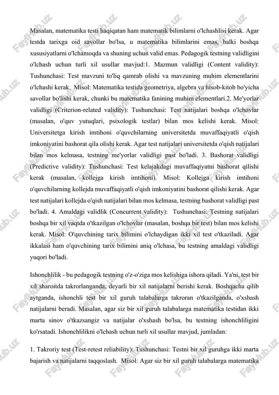 hovlar (masalan, boshqa bir test) bilan mos kelishi kerak. misol: o'quvchining tarix bilimini o'lchaydigan ikki xil test o'tkaziladi. agar ikkalasi ham o'quvchining tarix bilimini aniq o'lchasa, bu testning amaldagi validligi yuqori bo'ladi. ishonchlilik - bu pedagogik testning o'z-o'ziga mos kelishiga ishora qiladi. ya'ni, test bir xil sharoitda takrorlanganda, deyarli bir xil natijalarni berishi kerak. boshqacha qilib aytganda, ishonchli test bir xil guruh talabalarga takroran o'tkazilganda, o'xshash natijalarni beradi. masalan, agar siz bir xil guruh talabalarga matematika testidan ikki marta sinov o'tkazsangiz va natijalar o'xshash bo'lsa, bu testning ishonchliligini ko'rsatadi. ishonchlilikni o'lchash uchun turli xil usullar mavjud, jumladan: 1. takroriy test (test-retest reliability): tushunchasi: testni bir xil guruhga ikki marta bajarish va natijalarni taqqoslash. misol: agar siz bir xil guruh talabalarga matematika testidan bir hafta oralig'ida ikki marta sinov o'tkazsangiz va ikkala sinovning natijalari o'xshash bo'lsa, bu testning takroriy test ishonchliligi yuqori ekanligini ko'rsatadi. 2. ikki yarim test (split-half reliability): tushunchasi: …