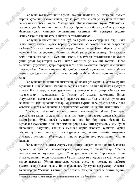 iy-iqtisodiy hayoti, diniy qarashlari, olam to'g'risidagi tasavvurlari, urf-odatlari, ma'naviy madaniyatlarini o'rganishda muhim manba bo'lib xizmat qiladi. zardushtiylik ta'limoti, uning rasm-rusumlari va marosimlari. insoniyat ma'naviyat taraqqiyotining takomil bosqichlaridan biri zardusht ta'limotining muqaddas kitobi bo'lgan “avesto” bilan chammarchas bog'liq ekanligi e'tirof qilish o'rinlidir. “biz jahon maydonida kuni kecha paydo bo'lgan xalq emasmiz. bizning millatimiz, xalqimiz ko'xna xorazm zaminida “avesto” paydo bo'lgan zamonlardan buyon o'z hayoti, o'z madaniyati, o'z tarixi bilan yashab keladi” . zardushtiylik eng qadimgi dinlardan bo'lib, bu din eramizdan avvalgi vii-vi asrlarda dastavval o'rta osiyoda – xorazm vohasida paydo bo'lgan. u mazdakiylik dinini isloh qilib, uning asosida yangi yakkaxudolik diniga asos solgan. zardushtiylik paydo bo'lgan vaqt quldorlik tuzumi endigina paydo bo'layotgan davr edi. u urug'-qabilachilik tuzumi emirilib aholi qullar va quldorlarga bo'linayotgan davr bo'lgan. bu din eng avval o'rta osiyo, so'ng eron, ozorbayjonda qaror topgan edi. zardushtiylik dini dualizm tamoyiliga suyanadi, ya'ni olam ikki qarama-qarshi kuchlar kurashi asosida rivojlanadi, deb …