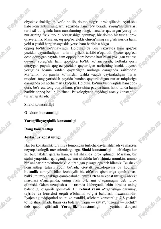idagi asosiy konstantlik turlari ajratiladi: shakl konstantligi o‘lcham konstantligi yorug‘lik/yoyqinlik konstantligi rang konstantligi joylashuv konstantligi har bir konstantlik turi miya tomonidan turlicha qayta ishlanadi va maxsus neyropsixologik mexanizmlarga ega. shakl konstantligi — ob’ektga har xil burchakdan qaralsa ham, u asl shaklida idrok qilinadi. masalan, bir stulni yuqoridan qaraganda aylana shaklida ko‘rishimiz mumkin, ammo biz uni baribir to‘rtburchakli o‘tiradigan yuzaga ega deb bilamiz. bu shakl konstantligi tufayli sodir bo‘ladi. gestalt psixologiyasi bu hodisani butunlik tamoyili bilan izohlaydi: biz ob’ektni qismlariga qarab emas, balki umumiy shakliga qarab qabul qilamiz o‘lcham konstantligi – ob’ekt masofasi o‘zgarganda, uning fizik o‘lchami o‘zgarmagan deb idrok qilinishi. odam uzoqlashsa — rasmda kichrayadi, lekin idrokda uning balandligi o‘zgarib qolmaydi. bu retinal rasm o‘zgarishiga qaramay, tajriba va kontekst orqali o‘lchamni to‘g‘ri baholash mexanizmidir. pyajening tadqiqotlari shuni ko‘rsatdiki, o‘lcham konstantligi 7-8 yoshda to‘liq shakllanadi. ilgari esa bolalar “yaqin — katta”, “uzoqqa — kichik” deb qabul qilishadi yorug‘lik konstantligi — yoritish …