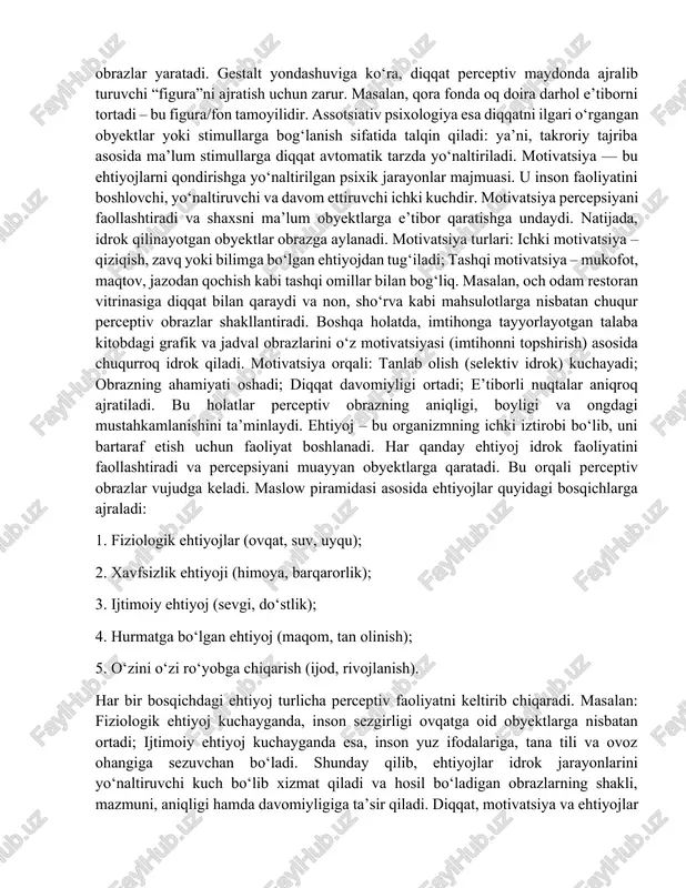 ok) kuchayadi; obrazning ahamiyati oshadi; diqqat davomiyligi ortadi; e’tiborli nuqtalar aniqroq ajratiladi. bu holatlar perceptiv obrazning aniqligi, boyligi va ongdagi mustahkamlanishini ta’minlaydi. ehtiyoj – bu organizmning ichki iztirobi bo‘lib, uni bartaraf etish uchun faoliyat boshlanadi. har qanday ehtiyoj idrok faoliyatini faollashtiradi va percepsiyani muayyan obyektlarga qaratadi. bu orqali perceptiv obrazlar vujudga keladi. maslow piramidasi asosida ehtiyojlar quyidagi bosqichlarga ajraladi: 1. fiziologik ehtiyojlar (ovqat, suv, uyqu); 2. xavfsizlik ehtiyoji (himoya, barqarorlik); 3. ijtimoiy ehtiyoj (sevgi, do‘stlik); 4. hurmatga bo‘lgan ehtiyoj (maqom, tan olinish); 5. o‘zini o‘zi ro‘yobga chiqarish (ijod, rivojlanish). har bir bosqichdagi ehtiyoj turlicha perceptiv faoliyatni keltirib chiqaradi. masalan: fiziologik ehtiyoj kuchayganda, inson sezgirligi ovqatga oid obyektlarga nisbatan ortadi; ijtimoiy ehtiyoj kuchayganda esa, inson yuz ifodalariga, tana tili va ovoz ohangiga sezuvchan bo‘ladi. shunday qilib, ehtiyojlar idrok jarayonlarini yo‘naltiruvchi kuch bo‘lib xizmat qiladi va hosil bo‘ladigan obrazlarning shakli, mazmuni, aniqligi hamda davomiyligiga ta’sir qiladi. diqqat, motivatsiya va ehtiyojlar perceptiv jarayonlarda …