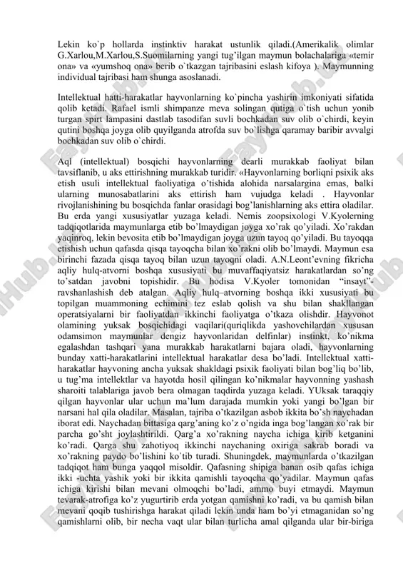ning rivojlanishida navbatdagi bosqich hatti-harakatning yangi belgilarini mustaqil hosil qilishga asoslangan. nafis-o`zgaruvchan-plastik individual hatti -harakatning yanada murakkabroq shakllarini keltirib chiqaradi.(tovuqqa don sepib oldini to`r bilan to`sib qo`yilsa, o`zini bir necha marta sim to`rga uradi, keyin o`tish joyini topib oladi.). xayvonlarda xulq-atvorning reflektor nazariyasi.yuksak taraqqiy etgan hayvonlarda hatti-harakatning instinktiv shakklari bilan bir qatorda o`zgaruvchan individual shakllari - malakalar va intellektual hatti-harakatlar ham mavjud bo`ladi. malakalar deganda hayvonlarning shartli bog’lanishlariga asosan bajaradagan va avtomatik tarzda takrorlanadigan hatti-harakat tushuniladi. (quyonning nog’ora chalishi,zanjirdagi bog’liq itning keyingi oyog’i bilan emishini tortib olishi). ayrim narsalar o`rtasidagi murakkab munosabatlarning aks ettirilishi intellektual hatti-harakatlar negizini tashkil etadi. (qarg`a ko`z o`ngida go`shtni ipga bog’lab naycha ichidan o`tkazishi, ikkinchi naychaga o`tib ketishini kuzatib turgandan keyin qarga go`shtning qaerda paydo bo`lishini ko`tib turadi va hokazo). hayvonlarning hatti-harakat tiplari, sensor bosqich va uning xarakterli xususiyati, pertseptiv bosqich va uning xarakterli xususiyati, intellektual bosqich va uning xarakterli xususiyati. yuksak taraqqiy etgan hayvonlar, narsalar …