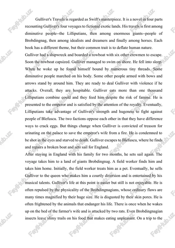 eggs. but things change when gulliver is convicted of treason for urinating on the palace to save the emperor's wife from a fire. he is condemned to be shot in the eyes and starved to death. gulliver escapes to blefuscu, where he finds and repairs a broken boat and sets sail for england. after staying in england with his family for two months, he sets sail again. the voyage takes him to a land of giants brobdingnag. a field worker finds him and takes him home. initially, the field worker treats him as a pet. eventually, he sells gulliver to the queen who makes him a courtly diversion and is entertained by his musical talents. gulliver's life at this point is easier but still is not enjoyable. he is often repulsed by the physicality of the brobdingnagians, whose ordinary flaws are many times magnified by their huge size. he is …