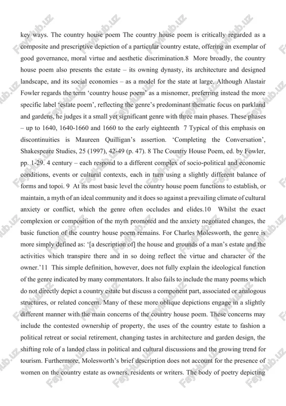 0 and 1660 to the early eighteenth 7 typical of this emphasis on discontinuities is maureen quilligan’s assertion. ‘completing the conversation’, shakespeare studies, 25 (1997), 42-49 (p. 47). 8 the country house poem, ed. by fowler, pp. 1-29. 4 century – each respond to a different complex of socio-political and economic conditions, events or cultural contexts, each in turn using a slightly different balance of forms and topoi. 9 at its most basic level the country house poem functions to establish, or maintain, a myth of an ideal community and it does so against a prevailing climate of cultural anxiety or conflict, which the genre often occludes and elides.10 whilst the exact complexion or composition of the myth promoted and the anxiety negotiated changes, the basic function of the country house poem remains. for charles molesworth, the genre is more simply defined as: ‘[a description of] the house and grounds …