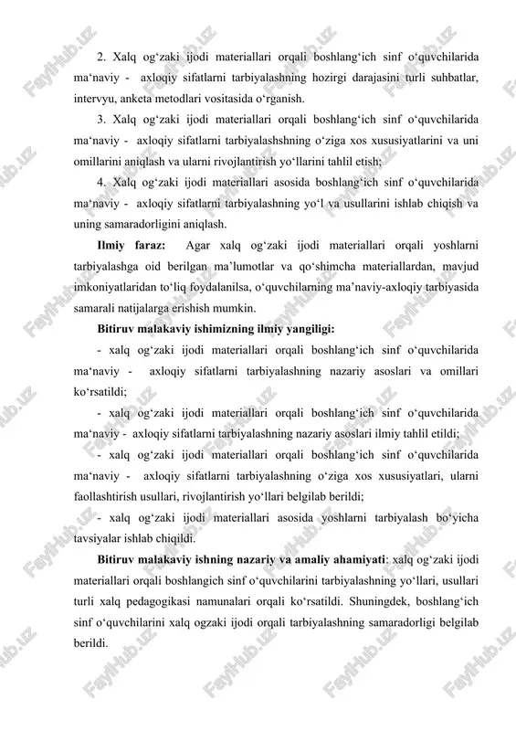 ”, “pedagogik ta’lim konsepsiyasi”, “umumiy ta’lim konsepsiyasi”, sharq mutafakkirlarining o’qituvchi faoliyati haqidagi yondashuvlari, o’zbekiston respublikasi prezidentining nutqlari, asarlarida o’qituvchilar, ularni tayyorlash, ta’limni takomillashtirish haqidagi bayon qilingan fikrlari, o’zbekiston respublikasi hukumatining qarorlari. biz tadqiqot ishimiz davomida quyidagi ilmiy tadqiqot metodlaridan foydalandik: adabiyotlarni o‘rganish va tahlil etish, kuzatish, testlar, suhbatlar, intervyu, anketa. bitiruv malakaviy ishning hajmi: kirish, 2 bob, 4 paragraf, xulosa, adabiyotlar ro’yxatidan iborat........ bet qo‘lyozma va ilovalardan tashkil topgan. i bob. xalq og‘zaki ijodi materiallari asosida boshlang‘ich sinf o‘quvchilarida ma‘naviy-axloqiy sifatlarni tarbiyalash ilmiy-pedagogik muammo sifatida. 1.1. xalq og‘zaki ijodi materiallari boshlang‘ich sinf o‘quvchilarida ma‘naviy - axloqiy sifatlarni tarbiyalash vositasi sifatida xalq og‘zaki ijodi - buyuk xalqimizning bitmas-tuganmas ijodiy va ma’naviy boyligi. unda xalqimizning asrlar davomida shakllangan badiiy tafakkuri o‘z ifodasini topgan. binobarin, shu ma’naviy qadriyat namunalarini yig‘ish, o‘rganish, ommaviylashtirish, eng muximi xalqimizning milliy og‘zaki merosini o‘ziga qaytarish, ulardan yosh avlod tarbiyasidan foydalanish zamonamizning dolzarb muammolaridan sanalib kelmoqda. zero, prezidentimiz ta’kidlaganidek: …