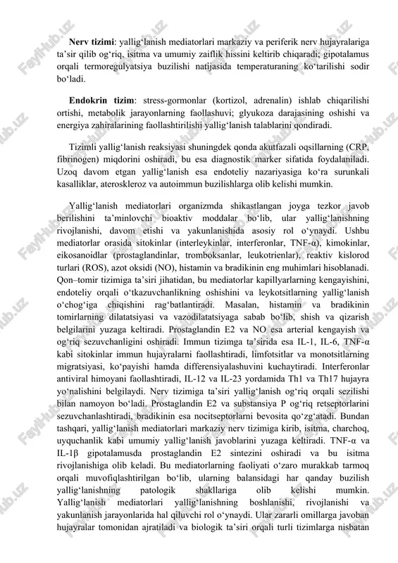dalar bo‘lib, ular yallig‘lanishning rivojlanishi, davom etishi va yakunlanishida asosiy rol o‘ynaydi. ushbu mediatorlar orasida sitokinlar (interleykinlar, interferonlar, tnf-α), kimokinlar, eikosanoidlar (prostaglandinlar, tromboksanlar, leukotrienlar), reaktiv kislorod turlari (ros), azot oksidi (no), histamin va bradikinin eng muhimlari hisoblanadi. qon–tomir tizimiga ta’siri jihatidan, bu mediatorlar kapillyarlarning kengayishini, endoteliy orqali o‘tkazuvchanlikning oshishini va leykotsitlarning yallig‘lanish o‘chog‘iga chiqishini rag‘batlantiradi. masalan, histamin va bradikinin tomirlarning dilatatsiyasi va vazodilatatsiyaga sabab bo‘lib, shish va qizarish belgilarini yuzaga keltiradi. prostaglandin e2 va no esa arterial kengayish va og‘riq sezuvchanligini oshiradi. immun tizimga ta’sirida esa il-1, il-6, tnf-α kabi sitokinlar immun hujayralarni faollashtiradi, limfotsitlar va monotsitlarning migratsiyasi, ko‘payishi hamda differensiyalashuvini kuchaytiradi. interferonlar antiviral himoyani faollashtiradi, il-12 va il-23 yordamida th1 va th17 hujayra yo‘nalishini belgilaydi. nerv tizimiga ta’siri yallig‘lanish og‘riq orqali sezilishi bilan namoyon bo‘ladi. prostaglandin e2 va substansiya p og‘riq retseptorlarini sezuvchanlashtiradi, bradikinin esa nocitseptorlarni bevosita qo‘zg‘atadi. bundan tashqari, yallig‘lanish mediatorlari markaziy nerv tizimiga kirib, isitma, charchoq, uyquchanlik …