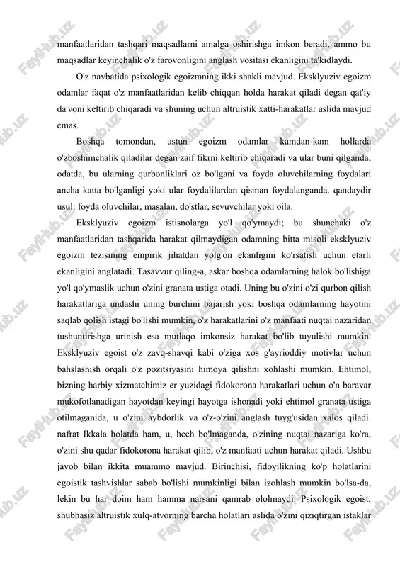 atadi. tasavvur qiling-a, askar boshqa odamlarning halok bo'lishiga yo'l qo'ymaslik uchun o'zini granata ustiga otadi. uning bu o'zini o'zi qurbon qilish harakatlariga undashi uning burchini bajarish yoki boshqa odamlarning hayotini saqlab qolish istagi bo'lishi mumkin, o'z harakatlarini o'z manfaati nuqtai nazaridan tushuntirishga urinish esa mutlaqo imkonsiz harakat bo'lib tuyulishi mumkin. eksklyuziv egoist o'z zavq-shavqi kabi o'ziga xos g'ayrioddiy motivlar uchun bahslashish orqali o'z pozitsiyasini himoya qilishni xohlashi mumkin. ehtimol, bizning harbiy xizmatchimiz er yuzidagi fidokorona harakatlari uchun o'n baravar mukofotlanadigan hayotdan keyingi hayotga ishonadi yoki ehtimol granata ustiga otilmaganida, u o'zini aybdorlik va o'z-o'zini anglash tuyg'usidan xalos qiladi. nafrat ikkala holatda ham, u, hech bo'lmaganda, o'zining nuqtai nazariga ko'ra, o'zini shu qadar fidokorona harakat qilib, o'z manfaati uchun harakat qiladi. ushbu javob bilan ikkita muammo mavjud. birinchisi, fidoyilikning ko'p holatlarini egoistik tashvishlar sabab bo'lishi mumkinligi bilan izohlash mumkin bo'lsa-da, lekin bu har doim ham hamma narsani qamrab ololmaydi. psixologik egoist, …