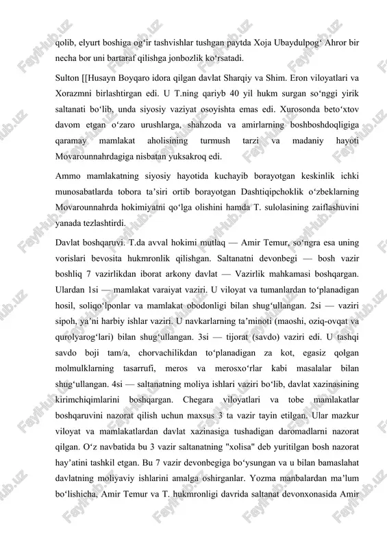 g tasarrufi, meros va merosxoʻrlar kabi masalalar bilan shugʻullangan. 4si — saltanatning moliya ishlari vaziri boʻlib, davlat xazinasining kirimchiqimlarini boshqargan. chegara viloyatlari va tobe mamlakatlar boshqaruvini nazorat qilish uchun maxsus 3 ta vazir tayin etilgan. ular mazkur viloyat va mamlakatlardan davlat xazinasiga tushadigan daromadlarni nazorat qilgan. oʻz navbatida bu 3 vazir saltanatning "xolisa" deb yuritilgan bosh nazorat hayʼatini tashkil etgan. bu 7 vazir devonbegiga boʻysungan va u bilan bamaslahat davlatning moliyaviy ishlarini amalga oshirganlar. yozma manbalardan maʼlum boʻlishicha, amir temur va t. hukmronligi davrida saltanat devonxonasida amir dovud, jaloluddin firuzshoh, gʻiyosuddin shohmalik, alouddin alika koʻkaldosh va alisher navoiydek dono devonbegilar bu oliy mansabda faoliyat koʻrsatganlar, mamlakatni obodonligi yoʻlida beqiyos xayrli ishlarni amalga oshirganlar. devonxona qoshida arzbegi, sadri aʼzam, shayxulislom va ahdos qozisi kabi lavozimlar mavjud boʻlgan. arzbegi fuqaro va sipohiylardan tushadigan arzu shikoyatlar hamda mamlakatdagi ahvol toʻgʻrisida maʼlumot toʻplash va bu borada oliy dargohga axborot berib turish kabi vazifalarni bajargan. …