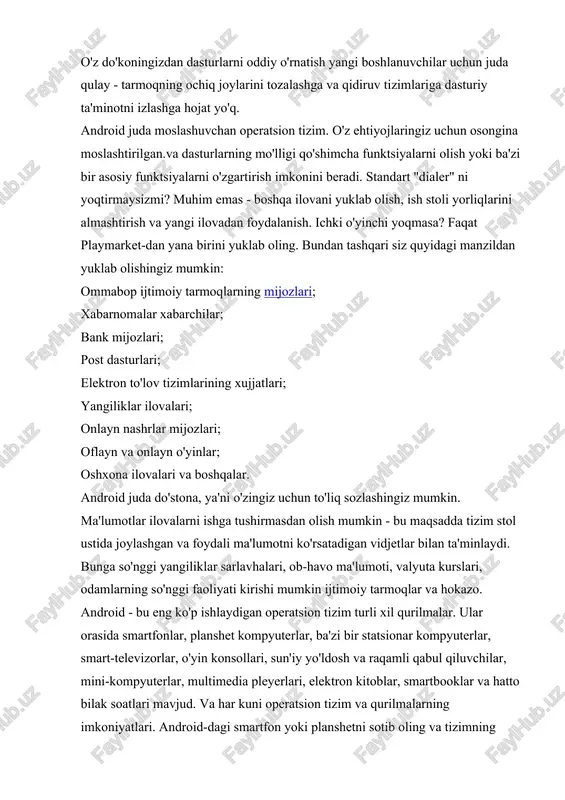 etlar bilan faol ravishda ishlay boshlaganda paydo bo'ldi. mavjud operatsion tizimlar bunday qurilmalar uchun juda mos kelmagan, chunki ularning ko'pchiligi egalik qilishgan sensorli ekranlar. oson, sodda va moslashuvchan tizimga ehtiyoj bor edi, bu imkon qadar foydalanuvchi uchun osondir. u android operatsion tizimi edi. aksariyat smartfon va planshetlar uchun juda yaxshi. 2014 yilning ikkinchi choragi yakunlari bo'yicha sotilgan barcha mobil qurilmalarning qariyb 86 foizi android operatsion tizimida ishlaydi. linux bu operatsion tizim uchun yadro sifatida ishlatilgan. google ishlab chiquvchilari o'zlarining amalga oshirilishiga qaror qilishdi virtual mashina java operatsion tizimining ma'lumotlar bazasiga katta qo'shimchalar bo'ladi. androidning asosiy xususiyati - vidjet. ularning interfeysi to'g'ridan-to'g'ri os ish stollaridagi birida joylashgan kichik dasturlardir. vidjetlar cheklangan qobiliyatga ega, ammo ular iloji boricha ulardan foydalanish oson, shuning uchun androidning katta afzalligi. tizim to'liq tegishga moslashgan. androidning muhim xususiyatlari ko'p sonli standart ilovalar android marketdan yuklab olinishi mumkin bo'lgan juda ko'p sonli begona odamlar tomonidan to'ldirildi. ko'pchiligi bepul. …