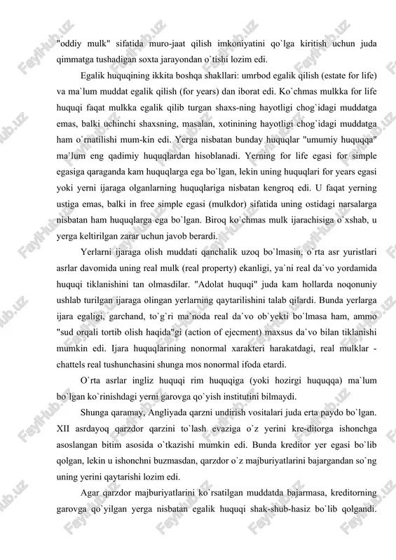 ining nonormal xarakteri harakatdagi, real mulklar - chattels real tushunchasini shunga mos nonormal ifoda etardi. o`rta asrlar ingliz huquqi rim huquqiga (yoki hozirgi huquqqa) ma`lum bo`lgan ko`rinishdagi yerni garovga qo`yish institutini bilmaydi. shunga qaramay, angliyada qarzni undirish vositalari juda erta paydo bo`lgan. xii asrdayoq qarzdor qarzini to`lash evaziga o`z yerini kre-ditorga ishonchga asoslangan bitim asosida o`tkazishi mumkin edi. bunda kreditor yer egasi bo`lib qolgan, lekin u ishonchni buzmasdan, qarzdor o`z majburiyatlarini bajargandan so`ng uning yerini qaytarishi lozim edi. agar qarzdor majburiyatlarini ko`rsatilgan muddatda bajarmasa, kreditorning garovga qo`yilgan yerga nisbatan egalik huquqi shak-shub-hasiz bo`lib qolgandi. bunda kreditorning, hatto qarzni qoplashda garovga qo`yilgan yerdan olgan daromadlari, garchand, bunday "o`lik garov" cherkov tomonidan "gunoh" sifatida tanbeh qilinsa ham, hisobga olin-masligi mumkin edi. xiii-xiv asrlarda garovga qo`yuvchilarning huquqlari "umumiy huquq" sudlarida himoya qilinardi. bu sudlar, agar qarzdor majbu-riyatlarini o`z muddatida bajarmasa, yerlari qaytarib berilishini talab qila boshlaganlar. xvi asrda kansler sudi yanada olg`a borib, …