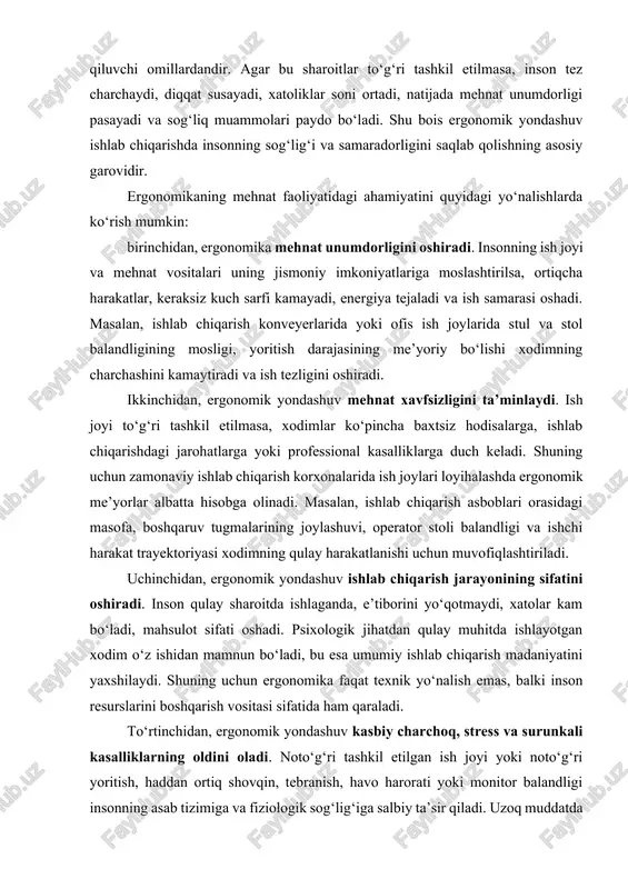 ga yoki professional kasalliklarga duch keladi. shuning uchun zamonaviy ishlab chiqarish korxonalarida ish joylari loyihalashda ergonomik me’yorlar albatta hisobga olinadi. masalan, ishlab chiqarish asboblari orasidagi masofa, boshqaruv tugmalarining joylashuvi, operator stoli balandligi va ishchi harakat trayektoriyasi xodimning qulay harakatlanishi uchun muvofiqlashtiriladi. uchinchidan, ergonomik yondashuv ishlab chiqarish jarayonining sifatini oshiradi. inson qulay sharoitda ishlaganda, e’tiborini yo‘qotmaydi, xatolar kam bo‘ladi, mahsulot sifati oshadi. psixologik jihatdan qulay muhitda ishlayotgan xodim o‘z ishidan mamnun bo‘ladi, bu esa umumiy ishlab chiqarish madaniyatini yaxshilaydi. shuning uchun ergonomika faqat texnik yo‘nalish emas, balki inson resurslarini boshqarish vositasi sifatida ham qaraladi. to‘rtinchidan, ergonomik yondashuv kasbiy charchoq, stress va surunkali kasalliklarning oldini oladi. noto‘g‘ri tashkil etilgan ish joyi yoki noto‘g‘ri yoritish, haddan ortiq shovqin, tebranish, havo harorati yoki monitor balandligi insonning asab tizimiga va fiziologik sog‘lig‘iga salbiy ta’sir qiladi. uzoq muddatda bu holatlar bel og‘rigi, ko‘z zo‘riqishi, asabiylik, diqqat tarqoqligi kabi muammolarga olib keladi. ergonomika esa bu omillarni ilmiy …