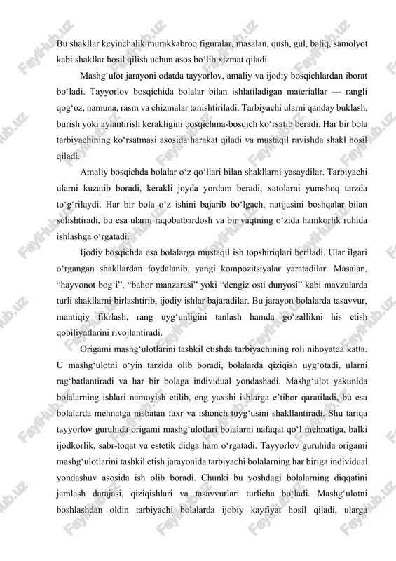hlari va tasavvurlari turlicha bo‘ladi. mashg‘ulotni boshlashdan oldin tarbiyachi bolalarda ijobiy kayfiyat hosil qiladi, ularga o‘rganiladigan shaklning ma’nosi va hayotdagi ahamiyati haqida qisqacha suhbat o‘tkazadi. masalan, agar mashg‘ulot “turna qushi” yasashga bag‘ishlangan bo‘lsa, tarbiyachi avval qushlar haqida, ularning tabiatdagi foydasi va go‘zalligi haqida so‘zlab beradi. shu tarzda bolalarda nafaqat amaliy, balki bilish faolligi ham ortadi. mashg‘ulotning har bir bosqichi aniq reja asosida olib boriladi. birinchi bosqichda bolalarga ish tartibi, buklash yo‘nalishi, burchaklarni to‘g‘ri joylashtirish va qog‘oz bilan ehtiyotkor muomala qilish o‘rgatiladi. ikkinchi bosqichda bolalar tarbiyachining ko‘rsatmasiga amal qilib, har bir buklashni izchil bajaradilar. bu jarayonda tarbiyachi ularni kuzatib, rag‘batlantiruvchi so‘zlar orqali ishtiyoqini oshiradi. uchinchi bosqichda bolalar o‘z ishlarini yakunlab, bezaklar qo‘shishadi: ko‘z, tumshuq, qanot yoki barg shaklidagi detallarni yopishtiradilar. tayyorlov guruhida o‘tkaziladigan origami mashg‘ulotlari faqat qog‘oz buklashni o‘rgatish bilan cheklanmaydi, balki bolalarda badiiy-estetik tasavvur, fazoviy fikrlash va ijodiy yondashuvni rivojlantiradi. bolalar turli rang va shakllarni uyg‘unlashtirish orqali o‘zlarining estetik qarashlarini …